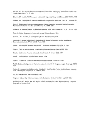 Schumm, S. A. The Disparity Between Present Rates of Denudation and Orogeny. United States Geol. Survey
Profess. Paper, 454-H, 13. p., 1963.

Schumm, S.A. & Lichty, R.W. Time, space and causality in geomorphology. Am.J.Science (263):110-119, 1965.

Sochava, V. B. Geographie und Oekologie. Petermanns Geographische Mitteilunge, v. 118, n. 2, p. 89-98, 1972.

Stone, R. Geological and engineering significance of changes in elevation revealed by precise leveling Los
Angeles area, California. Geol. Soc.Special Paper V. 68, p. 57-8, 1961.

Strahler, A. N. Statistical Analysis in Geomorphic Research. Journ. Geol., Chicago: v. 3, 62, n. 1, p. 1-25, 1954.

Taylor, G. (Editor) Geography in the twentieth century. Methuen. London, 1951.

Thornes, J. B. & Brunsdeb, D. Geomorphology & Time. New York: Wiley 1977.

Tominaga, L.K. Análise morfodinâmica das vertentes da serra do Juqueriquerê em São Sebastião-SP.
Dissertação de Mestrado. FFLCH-USP, S. Paulo, 2000.

Tricart, J. Mise em point: l’évolution des versants. L’information geographique, (21):108-15, 1957.

Tricart, J. Précis de geomorphologie. Tome I. Geomorphologie structurale. Paris:SEDES, 1968.

Tricart, J. Ecodinâmica. Recursos Naturais do Meio Ambiente. R. Janeiro: IBGE, 1977.

Tricart, J. Géomorphologie applicable. Paris:Masson, 1978.

Tricart, J. e Cailleux, A. Introduction a la géomorphologie climatique. Paris:SEDES, 1965.

Troll, C. Die Landschaftsguertel der Tropischen Anden. In. Inhadl 24 Dt. Geographentag zu Danzing, p. 263-70,
1932.

Tsuboii, C. Investigation on the Deformation of the Earth's Crust Found by Precise Geodetic Means. Japanese
journ. Astronomy and Geophisic, n. 10, p. 93-248, 1933.

Tzu, S. A arte da Guerra. São Paulo:Record, 1983.

Wegmann, E. Lebendige Tektonik, eine Uebersicht. Geologische Rundsch. Vol. 43, n. 1, p.4-34, 1955.

Wooldridge, S.W. & Morgan, R.S.. The physical basis of geography. Na outline of geomorphology. Longmans,
Green and Co. London, 1946.
 