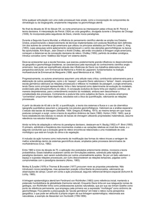 tinha qualquer articulação com uma visão processual mais ampla, como a incorporação de componentes da
climatologia ou da biogeografia, amplamente integradas na geomorfologia alemã.

No final da década de 30 do Século XX, os norte-americanos se interessaram pelas críticas de W. Penck à
teoria davisiana. A interpretação de Penck (1924) ao ciclo geográfico, divulgada durante o Simpósio de Chicago
(1939), foi incorporada pelos seguidores de Davis, criando novos paradigmas.

Durante a Segunda Guerra Mundial, a influência do pensamento científico alemão se amplia nos Estados
Unidos, proporcionando o desenvolvimento de técnicas implementadas com posturas filosóficas bem definidas.
Um dos autores da corrente anglo-americana que utilizou os princípios adotados por Penck foi Lester C. King
(1953), cujas pesquisas sobre aplainamento caracterizavam o centro das atenções geomorfológicas na época.
Na oportunidade, Kirk Bryan, Jean Dresch e André Cholley, até então vinculados à linhagem anglo-americana,
começam a distanciar-se da concepção davisiana de relevo. Cholley (1950), partindo da análise corológica,
introduz conceitos como “dialética das forças'' em sistema aberto.

Deve-se acrescentar que a escola francesa, que exerceu posteriormente grande influência no desenvolvimento
da geografia e geomorfologia brasileiras, se caracterizava pela reprodução do conhecimento científico anglo-
americano. Isso pode ser exemplificado através das influências de Davis nos trabalhos elaborados sob a
perspectiva estrutural, com Emmanuel de Martonne e André de Lapparent, fundamentados na tradição
morfoestrutural de Emmanuel de Marguerie (1888, apud Mendonza et al, 1982).

Progressivamente, os autores americanos assumem uma atitude mais crítica, contribuindo sobremaneira para a
elaboração de outros paradigmas, como o do “espaço”, enquanto Davis valorizava o “tempo”. Assim, enquanto a
escola germânica valorizava as relações processuais e reflexos no modelado da paisagem, a anglo-americana,
tendo Davis como principal representante, tinha o fator temporal como determinante da evolução do modelado,
evidenciado pela antropomorfismo do relevo. A concepção evolutiva de Davis tinha por objetivo contribuir, de
maneira despretensiosa, para o entendimento evolutivo do modelado, embora sem desconhecer a
complexidade dos processos. Contrariando a postura tida como subjetiva de Davis, os autores americanos
“convertidos” propunham fatos objetivos, estudados sob a ótica da quantificação, valorizando as relações
processuais.

A partir da década de 40 até a de 60, a quantificação, a teoria dos sistemas e fluxos e o uso da cibernética
(geografia quantitativa) assumem a vanguarda nos estudos geomorfológicos. Valorizam-se a análise espacial e
o estudo das bacias de drenagem (Strahler, 1954; Gregory & Walling, 1973), ao mesmo tempo em que novas
posturas começam a surgir, como a teoria do equilíbrio dinâmico de Hack (1960). Horton (1932, 1945), que já
havia estabelecido leis básicas no estudo de bacias de drenagem utilizando propriedades matemáticas, assume
relevância nos estudos hidrológicos.

Ainda na linha de adaptação e reforma do paradigma davisiano, destacam-se H. Baulig (1952) e P. Birot (1955).
O primeiro, admitindo a freqüência dos movimentos crustais e as variações relativas ao nível dos mares, e o
segundo concluindo que a evolução geral do relevo encontra-se relacionada a uma modalidade de ciclo
morfológico que está em função do clima e da vegetação.

A inclusão da ação humana como instrumento de modificação das formas do relevo trouxe a vantagem de
melhor entendê-las dentro de sistemas geomórficos atuais, ampliados pelos processos denominados de
morfodinâmicos (Cruz, 1982).

Entre 1960 e início da década de 70, a aplicação dos postulados anteriormente obtidos, incorpora a teoria
probabilística. Esses trabalhos acabaram caindo em formulações estéreis, sobretudo pela rejeição ao
paradigma davisiano, sem serem substituídos por outros universalmente aceitos. Se por um lado valorizam o
espaço e supostas relações processuais, por outro desconsideram as relações temporais, julgadas como
comprometidas com o paradigma davisiano (Abreu, 1983).

Morley & Zunpfer (1976) e Thornes & Brunsden (1977) procuram rever as propostas precedentes. Não
introduzem novos paradigmas, mas apresentam posição crítica liberta de preconceitos, valorizando as
observações de campo. Levam em conta a ação processual, segundo referencial têmporo-espacial (Schumm &
Lichty, 1965).

A linhagem epistemológica alemã tem Ferdinand von Richthofen (1883) como referência inicial, mantendo a
pretensão humboldtiana de globalidade (harmonia natural). Enquanto Davis tinha em sua retaguarda nomes de
geólogos, von Richthofen tinha como predecessores autores naturalistas, que por sua vez tinham Goethe como
ponto de referência permanente, que empregou pela primeira vez a expressão “morfologia'' como sinônimo de
geomorfologia. Fica patente a preocupação da “escola germânica” em tratar o relevo numa perspectiva
geográfica, o que pode ser atribuído à própria origem de sua linhagem epistemológica, relacionada aos
naturalistas, a exemplo de Alexander von Humboldt (1769-1859).
 