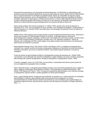 Enquanto Davis apresentava uma proposição teorizante-dedutivista, von Richthofen se individualizava pela
perspectiva empírico-naturalista utilizando-se de guia de observações de campo. Albrecht Penck (1894) também
teve um papel fundamental na orientação da geografia alemã. Apesar de compartilhar de algumas noções
básicas da teoria davisiana, como a de aplainamento, A. Penck deu ênfase à herança naturalista de Goethe e
Humboldt, valorizando a observação e a análise dos fenômenos. A. Penck (1894) sistematiza teorias e formas
do relevo (tratamento genético das formas), tornando-se um dos clássicos da Geografia, exercendo grande
influência no desenvolvimento da geomorfologia alemã nas primeiras décadas do século XX.

Dentro desse contexto, três autores se destacam: A. Hettner (1927), grande crítico da teoria davisana; S.
Passarge (1912, 1913), com a proposição de novos conceitos, como “fisiologia da paisagem'', fundamentado na
idéia de organismo e S. Günther (1934), que desenvolveu uma abordagem processual e crítica ao sistema de
referência davisiano.

Walther Penck (1924) aparece como principal opositor da postura dedutivista-historicista de Davis, valorizando o
estudo dos processos. Em Morphological Analysis of Landform , publicação póstuma, utiliza-se da
geomorfologia para subsidiar a geologia e contribuir para a elucidação dos movimentos crustais. Contribui assim
para o avanço da geomorfologia, formalizando conceitos como o de “depósitos correlativos''. Apesar de
criticado, com a publicação de 1953, versão inglesa, levou alguns autores norte-americanos a se interessarem
pelos estudos de vertentes e processos.

Desde Sigfried Passarge (1912), Otto Schüter (1918) e Karl Sapper (1914), os trabalhos de Geografia física
coincidem com o estudo científico de diversas configurações resultantes do intercâmbio funcional entre litosfera,
hidrosfera e atmosfera, que se dá na superfície terrestre, cuja unidade espacial representa o conceito de
“paisagem''.

A linha de estudos da geomorfologia climática e climatogenética emerge das pesquisas de J. Büdell (1948),
“que levaram a uma ordenação dos conjuntos morfológicos e origem climática, em zonas e andares, produzidos
pela interação das variáveis epirogenéticas, climáticas, petrográficas e fitogeográficas'' (Abreu, 1983)”.

O temário “paisagem'' evolui com Troll (1932), que reconhece a necessidade tanto teórica quanto prática de
uma convergência entre geografia física e ecologia.

Após a Segunda Guerra, a cartografia geomorfológica emerge como instrumento fundamental para a análise do
relevo, graças às contribuições desenvolvidas na Polônia, Tchecoeslováquia e URSS (Klimaszewski, 1983;
Demek, 1976; Basenina & Trescov, 1972). O avanço do mapeamento geomorfológico e seu crescente emprego
no planejamento regional mantêm o caráter geográfico da ciência geomorfológica.

Assim, a geomorfologia alemã, na Segunda Guerra Mundial, se beneficia com o desenvolvimento da cartografia
geomorfológica, enquanto a geomorfologia anglo-americana permanece estagnada. As críticas
consubstanciadas ao modelo davisiano acabam respondendo por uma verdadeira ruptura epistemológica na
perspectiva anglo-americana, aproximando-se cada vez mais das bases que subsidiam a linhagem germânica
(Fig 1. 1 .).
 