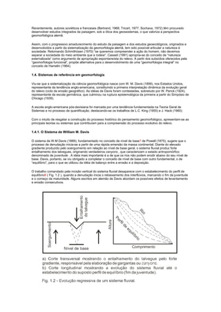 Recentemente, autores soviéticos e franceses (Bertrand, 1968; Tricart, 1977, Sochava, 1972) têm procurado
desenvolver estudos integrados da paisagem, sob a ótica dos geossistemas, o que valoriza a perspectiva
geomorfológica alemã.

Assim, com o progressivo amadurecimento do estudo da paisagem e dos estudos geoecológicos, originados e
desenvolvidos a partir da sistematização da geomorfologia alemã, tem sido possível articular a natureza à
sociedade. Retomando Schmithüsen (1970) “se queremos compreender a ação do homem, não devemos
separar a sociedade do meio ambiente que a rodeia''. Casseti (1991) apropria-se do conceito de “natureza
externalizada” como argumento de apropriação espontaneísta do relevo. A partir dos subsídios oferecidos pela
“geomorfologia funcional”, propõe alternativa para o desenvolvimento de uma “geomorfologia integral” no
conceito de Hamelin (1964).

1.4. Sistemas de referência em geomorfologia

Viu-se que a sistematização da ciência geomorfológica nasce com W. M. Davis (1899), nos Estados Unidos,
representante da tendência anglo-americana, constituindo a primeira interpretação dinâmica da evolução geral
do relevo (ciclo de erosão geográfico). As idéias de Davis foram contestadas, sobretudo por W. Penck (1924),
representante da escola germânica, que culminou na ruptura epistemológica da primeira a partir do Simpósio de
Chicago (1939).

A escola anglo-americana pós-davisiana foi marcada por uma tendência fundamentada na Teoria Geral de
Sistemas e no processo de quantificação, destacando-se os trabalhos de L.C. King (1955) e J. Hack (1960).

Com o intuito de resgatar a construção do processo histórico do pensamento geomorfológico, apresentam-se as
principais teorias ou sistemas que contribuíam para a compreensão do processo evolutivo do relevo.

1.4.1. O Sistema de William M. Davis

O sistema de W.M Davis (1889), fundamentado no conceito de nível de base7 de Powell (1875), sugere que o
processo de denudação inicia-se a partir de uma rápida emersão da massa continental. Diante do elevado
gradiente produzido pelo soerguimento em relação ao nível de base geral, o sistema fluvial produz forte
entalhamento dos talvegues, originando verdadeiros canyons , que caracterizam o estado antropomórfico
denominado de juventude . A idéia mais importante é a de que os rios não podem erodir abaixo do seu nível de
base. Davis, portanto, se viu obrigado a completar o conceito de nível de base com outro fundamental, o de
“equilíbrio'', para o que se utilizou da idéia de balanço entre a erosão e a deposição.

O trabalho comandado pela incisão vertical do sistema fluvial desaparece com o estabelecimento do perfil de
equilíbrio8 ( Fig. 1.2 ), quando a denudação inicia o rebaixamento dos interflúvios, marcando o fim da juventude
e o começo da maturidade. Alguns escritos em alemão de Davis abordam os possíveis efeitos de levantamento
e erosão consecutivos.
 