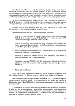 Essa divisão hidrográfica levou em conta, inicialmente, aspectos físicos, isto é, divisores
hidrográficos, hidrogeologia, clima, solo, aspectos ambientais, etc. Mas, posteriormente, o critério
básico foi sócio-político: desenvolvimento econômico e social, coesão política, áreas e distâncias
máximas para facilitar essa coesão e outros aspectos. Em particular, a bacia do rio Piracicaba, onde já
havia forte mobilização social, foi eleita como primeira bacia, a qual deveria ser piloto para as demais.
Os recursos atribuídos às bacias hidrográficas pelo Fundo Estadual de Recursos Hídricos
(FEHIDRO) apressaram a instalação dos comitês, fato visto por muitos como negativo, pois a coesão
política para a formação dos comitês foi substituída pelo interesse em obter recursos desse Fundo.
Entretanto, o que de fato ocorreu é que, entre 1993 e 1997, foram criados 20 comitês, e que
dois deles atuam em duas unidades hidrográficas de gerenciamento.
Importantes fatos contribuíram para a criação e consolidação dos comitês:
- existência no interior do Estado de unidades descentralizadas das entidades estaduais:
DAEE (Diretorias de Bacia, criadas em 1986), CETESB, com gerências regionais, e DPRN
(Departamento de Proteção de Recursos Naturais, da SMA);
- existência de consórcios intermunicipais de bacias hidrográficas, com destaque para
aqueles das bacias do Capivari e Jundiaí e do Alto Tamanduateí, que tiveram participação
fundamental na aprovação da lei paulista;
- eleição de prefeitos municipais para integrarem o Conselho Estadual de Recursos Hídricos,
que provocou mobilização e interesse político;
- destinação de recursos do FEHIDRO para as bacias hidrográficas, com critérios de
distribuição relacionados com a evolução dos comitês;
- destinação de recursos do FEHIDRO – até 10% – para assegurar infra-estrutura logística e
apoio técnico aos comitês (carros, computadores, equipamentos, xerox, serviços, despesas
correntes, etc.).
f) Os novos comitês federais
Foram criados comitês nas bacias do rio Paraíba do Sul (SP, RJ e MG), Alto Paraguai (MS e
MT) e Piranhas Açu (RN e PB). Cogita-se também a criação de comitê na bacia do rio Paranaíba.
Entre a criação e a efetiva instalação do Comitê do Paraíba do Sul – CEIVAP, houve um grande
interregno devido a dificuldades políticas. Os recursos destinados para a bacia pelo Programa de
Qualidade das Águas (PQA MPO/BIRD) foram rateados entre os estados que os estão utilizando de
forma segmentada.
A implantação de um comitê de âmbito estadual depende de cuidadoso estudo e planejamento
de ações para que se possa assegurar o apoio logístico necessário ao seu pleno funcionamento,
mesmo contando com auxílios financeiros substanciais das entidades de recursos hídricos, meio
ambiente e de saneamento em unidades regionais. Certamente, quanto aos comitês federais, as
dificuldades de implementação deverão ser ainda maiores.
108
 