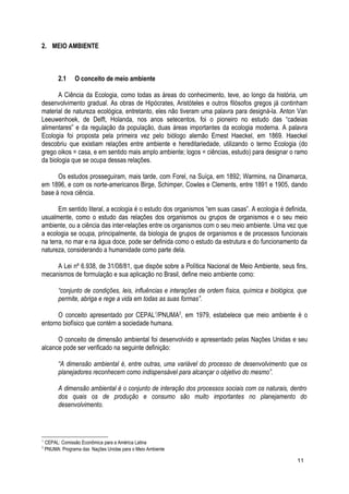 2. MEIO AMBIENTE
2.1 O conceito de meio ambiente
A Ciência da Ecologia, como todas as áreas do conhecimento, teve, ao longo da história, um
desenvolvimento gradual. As obras de Hipócrates, Aristóteles e outros filósofos gregos já continham
material de natureza ecológica, entretanto, eles não tiveram uma palavra para designá-la. Anton Van
Leeuwenhoek, de Delft, Holanda, nos anos setecentos, foi o pioneiro no estudo das “cadeias
alimentares” e da regulação da população, duas áreas importantes da ecologia moderna. A palavra
Ecologia foi proposta pela primeira vez pelo biólogo alemão Ernest Haeckel, em 1869. Haeckel
descobriu que existiam relações entre ambiente e hereditariedade, utilizando o termo Ecologia (do
grego oikos = casa, e em sentido mais amplo ambiente; logos = ciências, estudo) para designar o ramo
da biologia que se ocupa dessas relações.
Os estudos prosseguiram, mais tarde, com Forel, na Suíça, em 1892; Warmins, na Dinamarca,
em 1896, e com os norte-americanos Birge, Schimper, Cowles e Clements, entre 1891 e 1905, dando
base à nova ciência.
Em sentido literal, a ecologia é o estudo dos organismos “em suas casas”. A ecologia é definida,
usualmente, como o estudo das relações dos organismos ou grupos de organismos e o seu meio
ambiente, ou a ciência das inter-relações entre os organismos com o seu meio ambiente. Uma vez que
a ecologia se ocupa, principalmente, da biologia de grupos de organismos e de processos funcionais
na terra, no mar e na água doce, pode ser definida como o estudo da estrutura e do funcionamento da
natureza, considerando a humanidade como parte dela.
A Lei nº 6.938, de 31/08/81, que dispõe sobre a Política Nacional de Meio Ambiente, seus fins,
mecanismos de formulação e sua aplicação no Brasil, define meio ambiente como:
“conjunto de condições, leis, influências e interações de ordem física, química e biológica, que
permite, abriga e rege a vida em todas as suas formas”.
O conceito apresentado por CEPAL1
/PNUMA2
, em 1979, estabelece que meio ambiente é o
entorno biofísico que contém a sociedade humana.
O conceito de dimensão ambiental foi desenvolvido e apresentado pelas Nações Unidas e seu
alcance pode ser verificado na seguinte definição:
“A dimensão ambiental é, entre outras, uma variável do processo de desenvolvimento que os
planejadores reconhecem como indispensável para alcançar o objetivo do mesmo”.
A dimensão ambiental é o conjunto de interação dos processos sociais com os naturais, dentro
dos quais os de produção e consumo são muito importantes no planejamento do
desenvolvimento.
1
CEPAL: Comissão Econômica para a América Latina
2
PNUMA: Programa das Nações Unidas para o Meio Ambiente
11
 