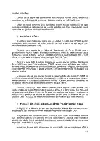 executivo, pelo estado.
Constata-se que as posições conservadoras, mais arraigadas no meio jurídico, também são
encontradas nos órgãos de gestão econômica e financeira e mesmo em instâncias técnicas.
Embora se procure demonstrar que a agência não assumirá funções ou atribuições até agora
exercidas por entidades e órgãos públicos, ela encontra restrições muito fortes porque ocupará espaço
importante e fará gestão de vultosos recursos financeiros.
b) A experiência do Ceará
O Estado do Ceará instituiu seu sistema pela Lei Estadual no
11.996, de 24/07/1992, que tem
muitos pontos em comum com a lei paulista, mas não menciona a agência de água sequer como
possibilidade de ser objeto de lei futura.
Entretanto, para atender às condições de financiamento do Banco Mundial para o
gerenciamento de recursos hídricos, foi criada, posteriormente à referida lei, a Companhia de Gestão
de Recursos Hídricos do Ceará – COGERH, sociedade anônima de capital autorizado, com 51%, no
mínimo, do capital social com direito a voto subscrito pelo Estado do Ceará.
Manteve-se como órgão de outorga de direitos de uso dos recursos hídricos a Secretaria de
Recursos Hídricos, o que poderia caracterizar a COGERH como a primeira agência de água brasileira,
de direito privado, encarregada de gestão descentralizada, participativa e integrada, com adoção da
bacia hidrográfica como unidade de gestão. Entretanto, é importante observar que ela atua sobre todo
o território estadual.
A cobrança pelo uso dos recursos hídricos foi regulamentada pelo Decreto no
24.464, de
12/11/1996, que deu à COGERH, em uma primeira etapa, a incumbência de implantação da cobrança,
a ser encaminhada ao Fundo Estadual de Recursos Hídricos – FUNORH, definindo-a como tarifa a ser
cobrada das indústrias e das concessionárias de serviço de água potável.
Entretanto, a implantação dessa cobrança deve ser vista no seguinte contexto: ela teve como
objetivo imediato dar suporte financeiro às atividades da COGERH e, como tal, não seria necessário
ou conveniente destiná-la ao Fundo, que foi criado com objetivos mais amplos. A cobrança se
relaciona com a prestação de serviços de fornecimento de água bruta à Companhia de Água do
Estado do Ceará – CAGECE e a um conjunto de indústrias que recebiam água dessa companhia.
c) Discussões do Seminário de Brasília, em abril de 1997, sobre agências de água
O artigo 53 da Lei Federal no
9.433/97 trata da participação do Poder Executivo na constituição
de agências de água relativas aos comitês de bacias hidrográficas instituídos pela União.
As agências de água deverão ser pessoas jurídicas de direito privado – fundações ou entidades
civis – sem fins lucrativos, com autonomia financeira e administrativa. Elas não serão vinculadas à
administração pública federal ou estadual como órgão de sua administração indireta, mas sim aos
respectivos comitês de bacia hidrográfica.
As agências de água serão administradas por um conselho cuja composição deve refletir a
110
 