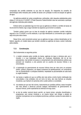 composição dos comitês existentes na sua área de atuação. Os integrantes do conselho de
administração serão indicados pelo comitês de bacias com jurisdição na área de atuação da agência
de água.
As agências poderão ter outras competências e atribuições, além daquelas estabelecidas pelos
artigos 41 a 44 da Lei no
9.433/97. O Poder Executivo Federal também deve ser autorizado a participar
das agências instituídas pelos estados.
Embora tenha se explicitado logo de início que as agências se referem a comitês de bacias de
rios de domínio federal, logo a seguir abordam-se aspectos que envolvem os estados.
Também poderá ocorrer que na área de atuação da agência coexistam comitês instituídos
segundo a Lei no
9.433/97 e as leis estaduais, e que seja interessante ou conveniente que a agência
seja única para toda a bacia.
Dessa forma, será conveniente pensar que as agências de água, embora disciplinadas por lei
federal, seguirão um modelo básico que também orientará as agências de bacia a serem instituídas
pelos estados.
7.2.3 Considerações
São fundamentais os seguintes pontos:
1) o modelo composto pelos comitês de bacias, agências de água e cobrança pelo uso é
inovador, e a sua implantação implica em mudanças importantes não só de leis
preexistentes, mas também de postura e comportamento dos administradores públicos que
precisam ser receptivos a uma parceria com os usuários de recursos hídricos e as
comunidades;
2) a implantação do gerenciamento de recursos hídricos deve ser vista como um processo
político, gradual, progressivo, em etapas sucessivas de aperfeiçoamento, em consonância
com as características e condições brasileiras, respeitadas as peculiaridades de cada bacia
ou região brasileira;
3) nas bacias e regiões em que os conflitos são mais sérios e tenha havido mobilização das
comunidades e das entidades civis em torno do tema, são mais factíveis as soluções
inovadoras, que implicam em parcerias entre o poder público e a sociedade;
4) nos estados em que isso não ocorreu, basicamente por questões políticas, essas inovações
são mais difíceis e devem-se procurar estágios intermediários de gerenciamento de
recursos hídricos, porém explicitando-se diretrizes de longo prazo;
5) as leis de caráter nacional devem permitir, ao mesmo tempo, soluções diversificadas e
progressivas, sem cercear iniciativas e, ao mesmo tempo, sem obrigar a adoção de
soluções incompatíveis com as condições econômicas, políticas e sociais de cada estado ou
região.
111
 