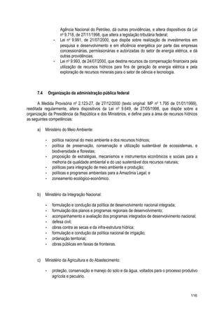 Agência Nacional do Petróleo, dá outras providências, e altera dispositivos da Lei
no
9.718, de 27/11/1998, que altera a legislação tributária federal;
- Lei no
9.991, de 21/07/2000, que dispõe sobre realização de investimentos em
pesquisa e desenvolvimento e em eficiência energética por parte das empresas
concessionárias, permissionárias e autorizadas do setor de energia elétrica, e dá
outras providências;
- Lei no
9.993, de 24/07/2000, que destina recursos da compensação financeira pela
utilização de recursos hídricos para fins de geração de energia elétrica e pela
exploração de recursos minerais para o setor de ciência e tecnologia.
7.4 Organização da administração pública federal
A Medida Provisória no
2.123-27, de 27/12/2000 (texto original: MP no
1.795 de 01/01/1999),
reeditada regularmente, altera dispositivos da Lei no
9.649, de 27/05/1998, que dispõe sobre a
organização da Presidência da República e dos Ministérios, e define para a área de recursos hídricos
as seguintes competências:
a) Ministério do Meio Ambiente:
- política nacional do meio ambiente e dos recursos hídricos;
- política de preservação, conservação e utilização sustentável de ecossistemas, e
biodiversidade e florestas;
- proposição de estratégias, mecanismos e instrumentos econômicos e sociais para a
melhoria da qualidade ambiental e do uso sustentável dos recursos naturais;
- políticas para integração de meio ambiente e produção;
- políticas e programas ambientais para a Amazônia Legal; e
- zoneamento ecológico-econômico.
b) Ministério da Integração Nacional:
- formulação e condução da política de desenvolvimento nacional integrada;
- formulação dos planos e programas regionais de desenvolvimento;
- acompanhamento e avaliação dos programas integrados de desenvolvimento nacional;
- defesa civil;
- obras contra as secas e da infra-estrutura hídrica;
- formulação e condução da política nacional de irrigação;
- ordenação territorial;
- obras públicas em faixas de fronteiras.
c) Ministério da Agricultura e do Abastecimento:
- proteção, conservação e manejo do solo e da água, voltados para o processo produtivo
agrícola e pecuário.
116
 