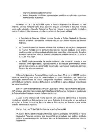- programas de cooperação internacional
- apoio a delegações, comitivas e representações brasileiras em agências e organismos
internacionais e multilaterais
O Decreto no
2.972, de 26/02/1999, aprova a Estrutura Regimental do Ministério do Meio
Ambiente, cabendo mencionar como órgão específico singular a Secretaria de Recursos Hídricos,
como órgão colegiado o Conselho Nacional de Recursos Hídricos e como entidade vinculada o
Instituto Brasileiro do Meio Ambiente e dos Recursos Naturais Renováveis – IBAMA:
- à Secretaria de Recursos Hídricos compete formular a Política Nacional de Recursos
Hídricos e exercer a atividade de secretaria executiva do Conselho Nacional de Recursos
Hídricos;
- ao Conselho Nacional de Recursos Hídricos cabe promover a articulação do planejamento
de recursos hídricos com os planejamentos nacional, regional, estaduais e dos setores
usuários, arbitrar, em última instância administrativa, os conflitos existentes entre Conselhos
Estaduais de Recursos Hídricos, e demais competências estabelecidas no art. 35 da Lei no
9.433, de 08/01/1997;
- ao IBAMA, órgão gerenciador da questão ambiental, cabe coordenar, executar e fazer
executar, como órgão federal, a política nacional e as diretrizes governamentais fixadas
para o meio ambiente, e a preservação, conservação e uso racional, fiscalização, controle e
fomento dos recursos ambientais.
O Conselho Nacional de Recursos Hídricos, nos termos do art. 51 da Lei no
9.433/97, ouvido o
comitê de bacia hidrográfica respectivo, poderá delegar, por prazo determinado, aos consórcios e
associações intermunicipais de bacias hidrográficas legalmente constituídas, com autonomia
administrativa e financeira, o exercício de funções de competência de agência de água, enquanto esta
não estiver constituída.
Em 17/07/2000 foi sancionada a Lei no
9.984, que dispõe sobre a Agência Nacional de Águas –
ANA, entidade federal de implementação da Política Nacional de Recursos Hídricos e de coordenação
do Sistema Nacional de Gerenciamento de Recursos Hídricos.
A ANA é uma autarquia sob regime especial, com autonomia administrativa e financeira,
vinculada ao Ministério do Meio Ambiente, que tem a finalidade de implementar em sua esfera de
atribuições, a Política Nacional de Recursos Hídricos. Está sediada em Brasília e pode instalar
unidades administrativas regionais.
O artigo 4o
da Lei no
9.984/2000 dispõe sobre as atribuições da ANA:
"A atuação da ANA obedecerá aos fundamentos, objetivos, diretrizes e instrumentos da Política
Nacional de Recursos Hídricos e será desenvolvida em articulação com órgãos e entidades
públicas e privadas integrantes do Sistema Nacional de Gerenciamento de Recursos Hídricos,
cabendo-lhe:
118
 
