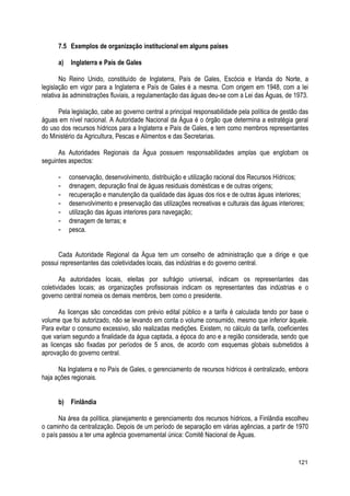 7.5 Exemplos de organização institucional em alguns países
a) Inglaterra e País de Gales
No Reino Unido, constituído de Inglaterra, País de Gales, Escócia e Irlanda do Norte, a
legislação em vigor para a Inglaterra e País de Gales é a mesma. Com origem em 1948, com a lei
relativa às administrações fluviais, a regulamentação das águas deu-se com a Lei das Águas, de 1973.
Pela legislação, cabe ao governo central a principal responsabilidade pela política de gestão das
águas em nível nacional. A Autoridade Nacional da Água é o órgão que determina a estratégia geral
do uso dos recursos hídricos para a Inglaterra e País de Gales, e tem como membros representantes
do Ministério da Agricultura, Pescas e Alimentos e das Secretarias.
As Autoridades Regionais da Água possuem responsabilidades amplas que englobam os
seguintes aspectos:
- conservação, desenvolvimento, distribuição e utilização racional dos Recursos Hídricos;
- drenagem, depuração final de águas residuais domésticas e de outras origens;
- recuperação e manutenção da qualidade das águas dos rios e de outras águas interiores;
- desenvolvimento e preservação das utilizações recreativas e culturais das águas interiores;
- utilização das águas interiores para navegação;
- drenagem de terras; e
- pesca.
Cada Autoridade Regional da Água tem um conselho de administração que a dirige e que
possui representantes das coletividades locais, das indústrias e do governo central.
As autoridades locais, eleitas por sufrágio universal, indicam os representantes das
coletividades locais; as organizações profissionais indicam os representantes das indústrias e o
governo central nomeia os demais membros, bem como o presidente.
As licenças são concedidas com prévio edital público e a tarifa é calculada tendo por base o
volume que foi autorizado, não se levando em conta o volume consumido, mesmo que inferior àquele.
Para evitar o consumo excessivo, são realizadas medições. Existem, no cálculo da tarifa, coeficientes
que variam segundo a finalidade da água captada, a época do ano e a região considerada, sendo que
as licenças são fixadas por períodos de 5 anos, de acordo com esquemas globais submetidos à
aprovação do governo central.
Na Inglaterra e no País de Gales, o gerenciamento de recursos hídricos é centralizado, embora
haja ações regionais.
b) Finlândia
Na área da política, planejamento e gerenciamento dos recursos hídricos, a Finlândia escolheu
o caminho da centralização. Depois de um período de separação em várias agências, a partir de 1970
o país passou a ter uma agência governamental única: Comitê Nacional de Águas.
121
 