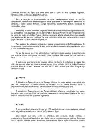 Autoridade Nacional da Água, que conta ainda com o apoio de doze Agências Regionais,
correspondentes às principais bacias hidrográficas.
Para a captação ou armazenamento de água, considerando-se apenas os grandes
consumidores, existem cinco diferentes tipos de tarifas, que variam de valor segundo a finalidade da
utilização, a saber: centrais térmicas, energia hidroelétrica, abastecimento público, atividades de
mineração e outras.
Além disso, as tarifas variam em função do volume de recursos hídricos da região considerada,
da qualidade da água, das necessidades, da quantidade de água efetivamente consumida nas horas
de pico e dos custos envolvidos. Para as indústrias, geralmente a tarifa aplicada é bem mais elevada
que aquela aplicada às municipalidades. Se uma indústria consome água da rede pública, deverá
pagar uma tarifa 75% mais cara que um particular.
Para qualquer das utilizações, entretanto, é exigida uma autorização onde fica estabelecida de
forma precisa a quantidade autorizada. Se essa quantidade for ultrapassada, será cobrada multa sobre
o valor inicialmente estipulado.
No que diz respeito aos níveis administrativos responsáveis pelas questões do gerenciamento
dos recursos hídricos, distingue-se, de maneira quase constante, três escalas: nacional, regional e
local.
O sistema de gerenciamento de recursos hídricos na Hungria é centralizado e o apoio das
agências regionais, aliado ao excelente suporte técnico, como o Centro Nacional de Pesquisas em
Recursos Hídricos - VITUKI - entidade com mais de 100 anos, faz com que o uso da água seja
otimizado no país
g) Quênia
O Ministério do Desenvolvimento de Recursos Hídricos é a maior agência responsável pela
pesquisa, planejamento e desenvolvimento de recursos hídricos. Nesse Ministério estão o
Departamento dos Recursos Hídricos e a Autoridade de Desenvolvimento do Rio Tana.
O Ministério do Desenvolvimento dos Recursos Hídricos, altamente centralizador, com equipe
lotada na capital e com escritórios nas províncias, desenvolve o Plano Nacional Diretor de Recursos
Hídricos em colaboração com os demais organismos.
h) Cuba
A reorganização administrativa do país, em 1977, estabeleceu que a responsabilidade nacional
sobre a água fosse centralizada no Instituto de Economia da Água.
Esse Instituto atua como centro ou autoridade, para pesquisa, estudo, avaliação e
monitoramento do potencial existente e sua relação com as necessidades dos usuários. Ao mesmo
tempo, identifica soluções gerais e específicas para cada caso, área ou região. O Instituto é também
128
 