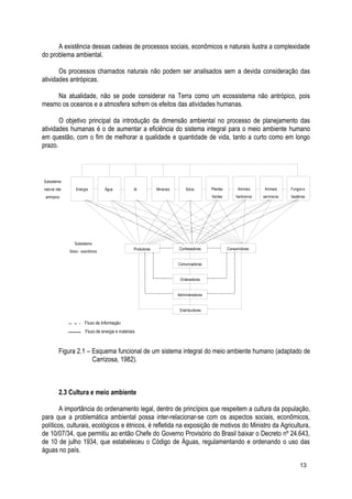 A existência dessas cadeias de processos sociais, econômicos e naturais ilustra a complexidade
do problema ambiental.
Os processos chamados naturais não podem ser analisados sem a devida consideração das
atividades antrópicas.
Na atualidade, não se pode considerar na Terra como um ecossistema não antrópico, pois
mesmo os oceanos e a atmosfera sofrem os efeitos das atividades humanas.
O objetivo principal da introdução da dimensão ambiental no processo de planejamento das
atividades humanas é o de aumentar a eficiência do sistema integral para o meio ambiente humano
em questão, com o fim de melhorar a qualidade e quantidade de vida, tanto a curto como em longo
prazo.
Figura 2.1 – Esquema funcional de um sistema integral do meio ambiente humano (adaptado de
Carrizosa, 1982).
2.3 Cultura e meio ambiente
A importância do ordenamento legal, dentro de princípios que respeitem a cultura da população,
para que a problemática ambiental possa inter-relacionar-se com os aspectos sociais, econômicos,
políticos, culturais, ecológicos e étnicos, é refletida na exposição de motivos do Ministro da Agricultura,
de 10/07/34, que permitiu ao então Chefe do Governo Provisório do Brasil baixar o Decreto nº 24.643,
de 10 de julho 1934, que estabeleceu o Código de Águas, regulamentando e ordenando o uso das
águas no país.
13
Subsistema
natural não
antrópico
Energia Água Ar Minerais Solos Plantas
Verdes
Animais
herbívoros
Animais
carnívoros
Fungos e
bactérias
Subsistema
Sócio - econômico
Produtores Conhecedores Consumidores
Comunicadores
Ordenadores
Administradores
Distribuidores
Fluxo de Informação
Fluxo de energia e materiais
 
