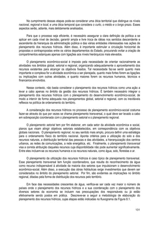 No cumprimento dessas etapas pode-se considerar uma ótica territorial que distingue os níveis
nacional, regional e local, e uma ótica temporal que considera o curto, o médio e o longo prazo. Esses
aspectos serão, adiante, mais detidamente analisados.
Para que o processo seja eficiente, é necessário assegurar a clara definição da política a se
aplicar em cada nível de decisão, garantir ampla e livre troca de idéias nos sentidos descendente e
ascendente da hierarquia da administração pública e das várias entidades interessadas nas ações de
planejamento dos recursos hídricos. Além disso, é importante estimular a circulação horizontal de
propostas e contrapropostas entre os vários departamentos do Estado, procurando evitar a criação de
compartimentos estanques apenas com ligações aos níveis hierárquicos mais elevados.
O planejamento econômico-social é imposto pela necessidade de orientar racionalmente as
atividades nos âmbitos global, setorial e regional, organizando adequadamente o aproveitamento dos
recursos existentes para alcançar os objetivos fixados. Tal necessidade faz-se sentir quanto mais
importante e complexa for a atividade econômica a ser planejada, quanto mais fortes forem as ligações
ou implicações com outras atividades, e quanto maiores forem os recursos humanos, técnicos e
financeiros envolvidos.
Nesse contexto, não basta considerar o planejamento dos recursos hídricos como uma ação a
levar a cabo apenas no âmbito da gestão dos recursos hídricos. É também necessário integrar o
planejamento dos recursos hídricos com o planejamento do desenvolvimento econômico-social, de
modo a intervir de forma adequada nos planejamentos global, setorial e regional, com os inevitáveis
reflexos na política de ordenamento do território.
A consideração dos recursos hídricos no processo de planejamento econômico-social costuma
fazer-se através do que por vezes se chama planejamento transversal, o qual deve ser levado a cabo
em sobreposição coordenada com o planejamento setorial e o planejamento regional.
O planejamento setorial tem por fim elaborar, em cada setor da atividade econômica e social,
planos que visam atingir objetivos setoriais estabelecidos, em correspondência com os objetivos
globais nacionais. O planejamento regional, no seu sentido mais amplo, procura definir uma estratégia
para o ordenamento físico do território nacional. Aponta critérios para a utilização do solo e dos
recursos naturais, a distribuição territorial das pessoas e das atividades, a hierarquização dos centros
urbanos, as redes de comunicações, a rede energética, etc. Finalmente, o planejamento transversal
visa a correta atribuição daqueles recursos cuja disponibilidade não pode aumentar significativamente.
Entre eles incluem-se os recursos humanos e os recursos naturais, como água, solo, florestas e ar.
O planejamento da utilização dos recursos hídricos é caso típico de planejamento transversal.
Esse planejamento transversal tem função coordenadora, que resulta do reconhecimento da água
como recurso indispensável à atividade da maioria dos setores que impulsionam o desenvolvimento
econômico-social. Além disso, a execução das obras hidráulicas exige investimentos que devem ser
considerados no âmbito do planejamento setorial. Por fim, são evidentes as implicações no âmbito
regional, ditadas pela forma de distribuição dos recursos pelo território.
Em face das necessidades crescentes de água, verifica-se ser cada vez maior o número de
países onde o planejamento dos recursos hídricos e a sua coordenação com o planejamento dos
diversos setores da economia se incluem nas preocupações dos responsáveis ou já estão
efetivamente sendo postos em prática. Descreve-se a seguir a metodologia de elaboração do
planejamento dos recursos hídricos, cujas etapas estão indicadas no fluxograma da Figura 8.1.
131
 