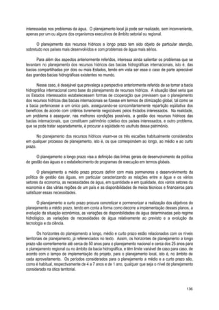 interessadas nos problemas da água. O planejamento local já pode ser realizado, sem inconveniente,
apenas por um ou alguns dos organismos executivos de âmbito setorial ou regional.
O planejamento dos recursos hídricos a longo prazo tem sido objeto de particular atenção,
sobretudo nos países mais desenvolvidos e com problemas de água mais sérios.
Para além dos aspectos anteriormente referidos, interessa ainda salientar os problemas que se
levantam no planejamento dos recursos hídricos das bacias hidrográficas internacionais, isto é, das
bacias compartilhadas por dois ou mais Estados, tendo em vista ser esse o caso de parte apreciável
das grandes bacias hidrográficas existentes no mundo.
Nesse caso, é desejável que prevaleça a perspectiva anteriormente referida de se tomar a bacia
hidrográfica internacional como base do planejamento de recursos hídricos. A situação ideal seria que
os Estados interessados estabelecessem formas de cooperação que previssem que o planejamento
dos recursos hídricos das bacias internacionais se fizesse em termos de otimização global, tal como se
a bacia pertencesse a um único país, assegurando-se concomitantemente repartição eqüitativa dos
benefícios de acordo com critérios livremente negociáveis pelos Estados interessados. Na realidade,
um problema é assegurar, nas melhores condições possíveis, a gestão dos recursos hídricos das
bacias internacionais, que constituem patrimônio coletivo dos países interessados, e outro problema,
que se pode tratar separadamente, é procurar a eqüidade no usufruto desse patrimônio.
No planejamento dos recursos hídricos visam-se os três escalões habitualmente considerados
em qualquer processo de planejamento, isto é, os que correspondem ao longo, ao médio e ao curto
prazo.
O planejamento a longo prazo visa a definição das linhas gerais de desenvolvimento da política
de gestão das águas e o estabelecimento de programas de execução em termos globais.
O planejamento a médio prazo procura definir com mais pormenores o desenvolvimento da
política de gestão das águas, em particular caracterizando as relações entre a água e os vários
setores da economia, as necessidades de água, em quantidade e em qualidade, dos vários setores da
economia e das várias regiões de um país e as disponibilidades de meios técnicos e financeiros para
satisfazer essas necessidades.
O planejamento a curto prazo procura concretizar e pormenorizar a realização dos objetivos do
planejamento a médio prazo, tendo em conta a forma como decorre a implementação desses planos, a
evolução da situação econômica, as variações de disponibilidades de água determinadas pelo regime
hidrológico, as variações de necessidades de água relativamente ao previsto e a evolução da
tecnologia e da ciência.
Os horizontes do planejamento a longo, médio e curto prazo estão relacionados com os níveis
territoriais de planejamento, já referenciados no texto. Assim, os horizontes de planejamento a longo
prazo vão correntemente até cerca de 50 anos para o planejamento nacional e cerca dos 25 anos para
o planejamento regional ou no âmbito da bacia hidrográfica, e têm limite variável de caso para caso, de
acordo com o tempo de implementação do projeto, para o planejamento local, isto é, no âmbito de
cada aproveitamento. Os períodos considerados para o planejamento a médio e a curto prazo são,
como é habitual, respectivamente de 4 a 7 anos e de 1 ano, qualquer que seja o nível de planejamento
considerado na ótica territorial.
136
 