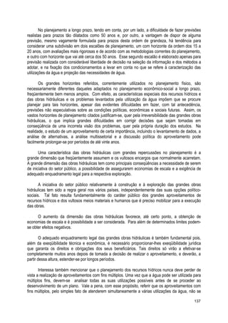 No planejamento a longo prazo, tendo em conta, por um lado, a dificuldade de fazer previsões
realistas para prazos tão dilatados como 50 anos e, por outro, a vantagem de dispor de alguma
previsão, mesmo vagamente formulada para prazos desta ordem de grandeza, há tendência para
considerar uma subdivisão em dois escalões de planejamento, um com horizonte da ordem dos 15 a
20 anos, com avaliações mais rigorosas e de acordo com as metodologias correntes do planejamento,
e outro com horizonte que vai até cerca dos 50 anos. Esse segundo escalão é elaborado apenas para
previsão realizada com considerável liberdade de decisão na seleção da informação e dos métodos a
adotar, e na fixação dos condicionamentos a levar em conta no que se refere à caracterização das
utilizações da água e projeção das necessidades de água.
Os grandes horizontes referidos, correntemente utilizados no planejamento físico, são
necessariamente diferentes daqueles adaptados no planejamento econômico-social a longo prazo,
freqüentemente bem menos amplos. Com efeito, as características especiais dos recursos hídricos e
das obras hidráulicas e os problemas levantados pela utilização da água impõem que se procure
planejar para tais horizontes, apesar das evidentes dificuldades em fazer, com tal antecedência,
previsões não especulativas sobre as condições políticas, econômicas e sociais futuras. Assim, os
vastos horizontes de planejamento citados justificam-se, quer pela irreversibilidade das grandes obras
hidráulicas, o que implica grandes dificuldades em corrigir decisões que sejam tomadas em
conseqüência de uma incorreta visão dos problemas, quer pela própria duração dos estudos. Na
realidade, o estudo de um aproveitamento de certa importância, incluindo o levantamento de dados, a
análise de alternativas, a análise multissetorial e a discussão política do aproveitamento pode
facilmente prolongar-se por períodos de até vinte anos.
Uma característica das obras hidráulicas com grandes repercussões no planejamento é a
grande dimensão que freqüentemente assumem e os vultosos encargos que normalmente acarretam.
A grande dimensão das obras hidráulicas tem como principais conseqüências a necessidade de serem
de iniciativa do setor público, a possibilidade de assegurarem economias de escala e a exigência de
adequado enquadramento legal para a respectiva exploração.
A iniciativa do setor público relativamente à construção e à exploração das grandes obras
hidráulicas tem sido a regra geral nos vários países, independentemente das suas opções político-
sociais. Tal fato resulta fundamentalmente do caráter público dos grandes aproveitamentos de
recursos hídricos e dos vultosos meios materiais e humanos que é preciso mobilizar para a execução
das obras.
O aumento da dimensão das obras hidráulicas favorece, até certo ponto, a obtenção de
economias de escala e é possibilidade a ser considerada. Para além de determinados limites podem-
se obter efeitos negativos.
O adequado enquadramento legal das grandes obras hidráulicas é também fundamental pois,
além da exeqüibilidade técnica e econômica, é necessário proporcionar-lhes exeqüibilidade jurídica
que garanta os direitos e obrigações dos seus beneficiários. Tais direitos só virão a efetivar-se
completamente muitos anos depois de tomada a decisão de realizar o aproveitamento, e deverão, a
partir dessa altura, estender-se por longos períodos.
Interessa também mencionar que o planejamento dos recursos hídricos nunca deve perder de
vista a realização de aproveitamentos com fins múltiplos. Uma vez que a água pode ser utilizada para
múltiplos fins, devem-se analisar todas as suas utilizações possíveis antes de se proceder ao
desenvolvimento de um plano. Vale a pena, com esse propósito, referir que os aproveitamentos com
fins múltiplos, pelo simples fato de atenderem simultaneamente a várias utilizações da água, não se
137
 