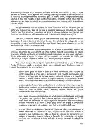 inserem obrigatoriamente, só por isso, numa política de gestão dos recursos hídricos, como por vezes
se tende a considerar. Assim, a prática ainda hoje seguida em alguns países de, por exemplo, utilizar
a realização de um aproveitamento hidroelétrico para, ao mesmo tempo, assegurar determinados
volumes de água para irrigação, ou para abastecimento público, sem se ter definido o que irrigar ou
abastecer, e a que preço, corresponde a um conceito errado ou, pelo menos, primário, de gestão dos
recursos hídricos.
Os aproveitamentos para fins múltiplos são obras necessárias, mas não suficientes para se
definir uma gestão correta. Esta não se limita a equacionar as possíveis utilizações dos recursos
hídricos, mas deve considerar a existência de todos os recursos restantes, quer naturais quer
humanos, inserindo-se numa política de ordenamento do território e de planejamento regional.
Além disso, é importante lembrar que, se para determinados usos a água é insubstituível, em
outros casos é possível considerar alternativas diversas. Exemplo típico é a produção de energia
termoelétrica em vez de hidroelétrica, deixando a água disponível para outras utilizações em que ela
seja insubstituível ou particularmente vantajosa.
Paralelamente ao conceito de aproveitamento com fins múltiplos, atualmente há a tendência de
imposição do conceito de aproveitamento de fontes múltiplas. Segundo esse conceito se procura
promover a utilização coordenada das várias fontes possíveis de águas, tais como águas superficiais,
águas subterrâneas e águas de origens não convencionais, por exemplo, as obtidas por
dessalinização de águas salgadas ou salobras ou por reutilização de águas servidas.
Para concluir, são apresentadas algumas recomendações da Conferência da Água de 1977, das
Nações Unidas, que propõe as seguintes ações a serem realizadas pelos Estados membros em
matéria de planejamento dos recursos hídricos:
- formular planos gerais em escala de países e de bacias hidrográficas, com a finalidade de
permitir prognosticar a longo prazo o planejamento, nele incluindo a conservação dos
recursos, e lançando mão de técnicas como a análise de sistemas e a modelação
matemática, sempre que tal se justifique; os projetos decorrentes do planejamento nacional
deverão ser cuidadosamente examinados, atribuindo-se-lhes as prioridades convenientes;
- considerar objetivo fundamental e questão altamente prioritária, no âmbito dos processos de
planejamento e de gestão dos recursos hídricos nacionais, a satisfação das necessidades
básicas de todos os grupos sociais, dedicando especial atenção aos grupos
economicamente mais desfavorecidos;
- rever e ajustar periodicamente os objetivos, em virtude da evolução da situação; as diretivas
a longo prazo para a gestão da água podem ser estabelecidas para períodos de 10 a 15
anos e devem ser compatíveis com os planos gerais; o planejamento deve ser considerado
atividade permanente e os planos a longo prazo devem ser revistos e completados
periodicamente, parecendo adequada para esse efeito uma freqüência de 5 anos;
- promover a formação de pessoal no domínio dos princípios e métodos de planejamento, e
também a formação dos utilizadores da água, em particular dos agricultores, de forma a
assegurar a sua participação em todas as fases do processo de planejamento; em
particular, é necessário procurar melhorar a formação dos especialistas em análise
econômica, com o objetivo de facilitar a realização de estudos de repartição racional dos
custos;
138
 