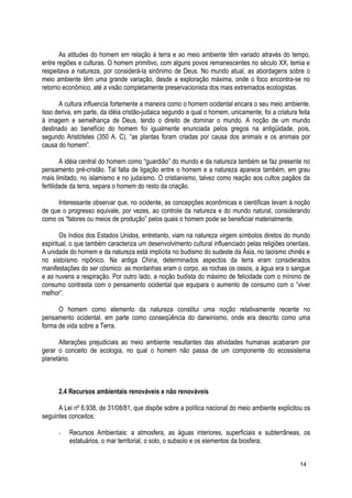 As atitudes do homem em relação à terra e ao meio ambiente têm variado através do tempo,
entre regiões e culturas. O homem primitivo, com alguns povos remanescentes no século XX, temia e
respeitava a natureza, por considerá-la sinônimo de Deus. No mundo atual, as abordagens sobre o
meio ambiente têm uma grande variação, desde a exploração máxima, onde o foco encontra-se no
retorno econômico, até a visão completamente preservacionista dos mais extremados ecologistas.
A cultura influencia fortemente a maneira como o homem ocidental encara o seu meio ambiente.
Isso deriva, em parte, da idéia cristão-judaica segundo a qual o homem, unicamente, foi a criatura feita
à imagem e semelhança de Deus, tendo o direito de dominar o mundo. A noção de um mundo
destinado ao benefício do homem foi igualmente enunciada pelos gregos na antigüidade, pois,
segundo Aristóteles (350 A. C), “as plantas foram criadas por causa dos animais e os animais por
causa do homem”.
A idéia central do homem como “guardião” do mundo e da natureza também se faz presente no
pensamento pré-cristão. Tal falta de ligação entre o homem e a natureza aparece também, em grau
mais limitado, no islamismo e no judaísmo. O cristianismo, talvez como reação aos cultos pagãos da
fertilidade da terra, separa o homem do resto da criação.
Interessante observar que, no ocidente, as concepções econômicas e científicas levam à noção
de que o progresso equivale, por vezes, ao controle da natureza e do mundo natural, considerando
como os “fatores ou meios de produção” pelos quais o homem pode se beneficiar materialmente.
Os índios dos Estados Unidos, entretanto, viam na natureza virgem símbolos diretos do mundo
espiritual, o que também caracteriza um desenvolvimento cultural influenciado pelas religiões orientais.
A unidade do homem e da natureza está implícita no budismo do sudeste da Ásia, no taoísmo chinês e
no xistoísmo nipônico. Na antiga China, determinados aspectos da terra eram considerados
manifestações do ser cósmico: as montanhas eram o corpo, as rochas os ossos, a água era o sangue
e as nuvens a respiração. Por outro lado, a noção budista do máximo de felicidade com o mínimo de
consumo contrasta com o pensamento ocidental que equipara o aumento de consumo com o “viver
melhor”.
O homem como elemento da natureza constitui uma noção relativamente recente no
pensamento ocidental, em parte como conseqüência do darwinismo, onde era descrito como uma
forma de vida sobre a Terra.
Alterações prejudiciais ao meio ambiente resultantes das atividades humanas acabaram por
gerar o conceito de ecologia, no qual o homem não passa de um componente do ecossistema
planetário.
2.4 Recursos ambientais renováveis e não renováveis
A Lei nº 6.938, de 31/08/81, que dispõe sobre a política nacional do meio ambiente explicitou os
seguintes conceitos:
- Recursos Ambientais: a atmosfera, as águas interiores, superficiais e subterrâneas, os
estatuários, o mar territorial, o solo, o subsolo e os elementos da biosfera;
14
 