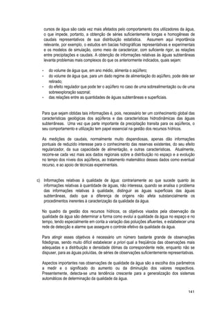 cursos de água são cada vez mais afetados pelo comportamento dos utilizadores da água,
o que impede, portanto, a obtenção de séries suficientemente longas e homogêneas de
caudais representativos de sua distribuição estatística. Assumem aqui importância
relevante, por exemplo, o estudos em bacias hidrográficas representativas e experimentais
e os modelos de simulação, como meio de caracterizar, com suficiente rigor, as relações
entre precipitações e caudais. A obtenção de informações relativas às águas subterrâneas
levanta problemas mais complexos do que os anteriormente indicados, quais sejam:
- do volume de água que, em ano médio, alimenta o aqüífero;
- do volume de água que, para um dado regime de alimentação do aqüífero, pode dele ser
retirado;
- do efeito regulador que pode ter o aqüífero no caso de uma sobrealimentação ou de uma
sobreexploração sazonal;
- das relações entre as quantidades de águas subterrâneas e superficiais.
Para que sejam obtidas tais informações é, pois, necessário ter um conhecimento global das
características geológicas dos aqüíferos e das características hidrodinâmicas das águas
subterrâneas. Uma vez que parte importante da precipitação transita para os aqüíferos, o
seu comportamento e utilização tem papel essencial na gestão dos recursos hídricos.
As medições de caudais, normalmente muito dispendiosas, apenas dão informações
pontuais de reduzido interesse para o conhecimento das reservas existentes, do seu efeito
regularizador, da sua capacidade de alimentação, e outras características. Atualmente,
recorre-se cada vez mais aos dados regionais sobre a distribuição no espaço e a evolução
no tempo dos níveis dos aqüíferos, ao tratamento matemático desses dados como eventual
recurso, e ao apoio de técnicas experimentais.
c) Informações relativas à qualidade de água: contrariamente ao que sucede quanto às
informações relativas à quantidade de águas, não interessa, quando se analisa o problema
das informações relativas à qualidade, distinguir as águas superficiais das águas
subterrâneas, dado que a diferença de origens não afeta substancialmente os
procedimentos inerentes à caracterização da qualidade da água.
No quadro da gestão dos recursos hídricos, os objetivos visados pela observação da
qualidade da água são determinar a forma como evolui a qualidade da água no espaço e no
tempo, tendo especialmente em conta a variação das poluições afluentes, e estabelecer uma
rede de detecção e alarme que assegure o controle efetivo da qualidade da água.
Para atingir esses objetivos é necessário um número bastante grande de observações
fidedignas, sendo muito difícil estabelecer a priori qual a freqüência das observações mais
adequadas e a distribuição e densidade ótimas da correspondente rede, enquanto não se
dispuser, para as águas poluídas, de séries de observações suficientemente representativas.
Aspectos importantes nas observações de qualidade da água são a escolha dos parâmetros
a medir e o significado do aumento ou da diminuição dos valores respectivos.
Presentemente, detecta-se uma tendência crescente para a generalização dos sistemas
automáticos de determinação da qualidade da água.
141
 