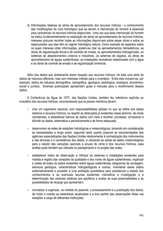 d) Informações relativas às obras de aproveitamento dos recursos hídricos - o conhecimento
das modificações do ciclo hidrológico que se devem à intervenção do homem é essencial
para caracterizar os recursos hídricos disponíveis. Uma vez que essa intervenção do homem
se traduz fundamentalmente na realização de obras de aproveitamento de recursos hídricos,
interessa procurar recolher todas as informações disponíveis sobre essas obras e sobre as
repercussões que elas têm no regime hidrológico natural. Como exemplo de aspectos sobre
os quais interessa obter informações, podem-se citar os aproveitamentos hidroelétricos, as
obras de regularização fluvial e de controle de cheias, os aproveitamentos hidroagrícolas, os
sistemas de abastecimentos urbanos e industriais, os sistemas de esgotos, as obras de
aproveitamento de águas subterrâneas, as instalações recreativas relacionadas com a água
e as obras de controle de erosão e de regularização torrencial.
Além dos dados que diretamente dizem respeito aos recursos hídricos, há toda uma série de
dados de natureza diferente, mas com interesse indireto para o inventário. Entre eles incluem-se, por
exemplo, dados de natureza demográfica, cartográfica, geológica, pedológica, ecológica, econômico-
social e jurídica. Diversas publicações apresentam guias e manuais para o recolhimento desses
dados.
A Conferência da Água de 1977, das Nações Unidas, também fez referência explícita ao
inventário dos recursos hídricos, recomendando que os países membros devem:
- criar um organismo nacional, com responsabilidades globais no que se refere aos dados
relativos a recursos hídricos, ou repartir as atribuições já existentes nesse domínio, de modo
coordenado, e estabelecer bancos de dados com vista a recolher, processar, armazenar e
difundir os dados, sistemática e periodicamente e de forma adequada;
- desenvolver as redes de estações hidrológicas e meteorológicas, tomando em consideração
as necessidades a longo prazo, seguindo tanto quanto possível as recomendações das
agências especializadas das Nações Unidas relativamente à normalização dos instrumentos
e das técnicas e à consistência dos dados, e utilizando as séries de dados meteorológicos
para o estudo das variações sazonais e anuais do clima e dos recursos hídricos; essa
análise pode também ser utilizada no planejamento e no projeto das redes;
- estabelecer redes de observação e reforçar os sistemas e instalações existentes para
medida e registo das variações da qualidade e dos níveis de águas subterrâneas; organizar
a coleta de todos os dados existentes sobre águas subterrâneas (diagramas de sondagem,
estrutura geológica, características hidrogeológicas e outros), inventariar esses dados
sistematicamente e proceder a uma avaliação quantitativa para caracterizar o estado dos
conhecimentos e as eventuais lacunas existentes; intensificar a investigação e a
determinação das variáveis relativas aos aqüíferos e avaliar as suas potencialidades e as
possibilidades de recarga que apresentam;
- normalizar e organizar, na medida do possível, o processamento e a publicação dos dados,
de modo a manter as estatísticas atualizadas e a tirar partido das observações feitas nas
estações a cargo de diferentes instituições;
142
 