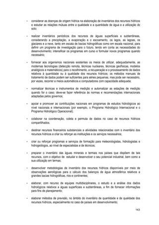 - considerar as doenças de origem hídrica na elaboração de inventários dos recursos hídricos
e estudar as relações mútuas entre a qualidade e a quantidade de água e a utilização do
solo;
- realizar inventários periódicos dos recursos de águas superficiais e subterrâneas,
considerando a precipitação, a evaporação e o escoamento, os lagos, as lagoas, os
glaciares e a neve, tanto em escala de bacias hidrográficas como em escala nacional, para
definir um programa de investigação para o futuro, tendo em conta as necessidades do
desenvolvimento; intensificar os programas em curso e formular novos programas quando
necessário;
- fornecer aos organismos nacionais existentes os meios de utilizar, adequadamente, as
modernas tecnologias (detecção remota, técnicas nucleares, técnicas geofísicas, modelos
analógicos e matemáticos) para o recolhimento, a recuperação e o processamento de dados
relativos à quantidade ou à qualidade dos recursos hídricos; os métodos manuais de
tratamento de dados podem ser suficientes para séries pequenas, mas pode ser necessário,
por vezes, recorrer a meios automáticos e computadores com capacidade adequada;
- normalizar técnicas e instrumentos de medição e automatizar as estações de medição
quando for o caso; deve-se fazer referência às normas e recomendações internacionais
adaptadas pelos governos;
- apoiar e promover as contribuições nacionais em programas de estudos hidrológicos ao
nível nacionais e internacionais (por exemplo, o Programa Hidrológico Internacional e o
Programa Hidrológico Operacional);
- colaborar na coordenação, coleta e permuta de dados no caso de recursos hídricos
compartilhados;
- destinar recursos financeiros substanciais a atividades relacionadas com o inventário dos
recursos hídricos e criar ou reforçar as instituições e os serviços necessários;
- criar ou reforçar programas e serviços de formação para meteorologistas, hidrologistas e
hidrogeólogos, ao nível de especialistas e de técnicos;
- preparar o inventário das águas minerais e termais nos países que dispõem de tais
recursos, com o objetivo de estudar e desenvolver o seu potencial industrial, bem como a
sua utilização em termas;
- desenvolver metodologias de inventário dos recursos hídricos disponíveis por meio de
observações aerológicas para o cálculo dos balanços de água atmosférica relativos a
grandes bacias hidrográficas, rios e continentes;
- elaborar, com recurso de equipes multidisciplinares, o estudo e a análise dos dados
hidrológicos relativos a águas superficiais e subterrâneas, a fim de fornecer informações
para fins de planejamento;
- elaborar métodos de previsão, no âmbito do inventário de quantidade e de qualidade dos
recursos hídricos, especialmente no caso de países em desenvolvimento;
143
 