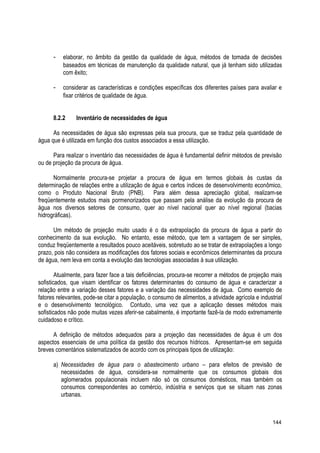 - elaborar, no âmbito da gestão da qualidade de água, métodos de tomada de decisões
baseados em técnicas de manutenção da qualidade natural, que já tenham sido utilizadas
com êxito;
- considerar as características e condições específicas dos diferentes países para avaliar e
fixar critérios de qualidade de água.
8.2.2 Inventário de necessidades de água
As necessidades de água são expressas pela sua procura, que se traduz pela quantidade de
água que é utilizada em função dos custos associados a essa utilização.
Para realizar o inventário das necessidades de água é fundamental definir métodos de previsão
ou de projeção da procura de água.
Normalmente procura-se projetar a procura de água em termos globais às custas da
determinação de relações entre a utilização de água e certos índices de desenvolvimento econômico,
como o Produto Nacional Bruto (PNB). Para além dessa apreciação global, realizam-se
freqüentemente estudos mais pormenorizados que passam pela análise da evolução da procura de
água nos diversos setores de consumo, quer ao nível nacional quer ao nível regional (bacias
hidrográficas).
Um método de projeção muito usado é o da extrapolação da procura de água a partir do
conhecimento da sua evolução. No entanto, esse método, que tem a vantagem de ser simples,
conduz freqüentemente a resultados pouco aceitáveis, sobretudo ao se tratar de extrapolações a longo
prazo, pois não considera as modificações dos fatores sociais e econômicos determinantes da procura
de água, nem leva em conta a evolução das tecnologias associadas à sua utilização.
Atualmente, para fazer face a tais deficiências, procura-se recorrer a métodos de projeção mais
sofisticados, que visam identificar os fatores determinantes do consumo de água e caracterizar a
relação entre a variação desses fatores e a variação das necessidades de água. Como exemplo de
fatores relevantes, pode-se citar a população, o consumo de alimentos, a atividade agrícola e industrial
e o desenvolvimento tecnológico. Contudo, uma vez que a aplicação desses métodos mais
sofisticados não pode muitas vezes aferir-se cabalmente, é importante fazê-la de modo extremamente
cuidadoso e crítico.
A definição de métodos adequados para a projeção das necessidades de água é um dos
aspectos essenciais de uma política da gestão dos recursos hídricos. Apresentam-se em seguida
breves comentários sistematizados de acordo com os principais tipos de utilização:
a) Necessidades de água para o abastecimento urbano – para efeitos de previsão de
necessidades de água, considera-se normalmente que os consumos globais dos
aglomerados populacionais incluem não só os consumos domésticos, mas também os
consumos correspondentes ao comércio, indústria e serviços que se situam nas zonas
urbanas.
144
 