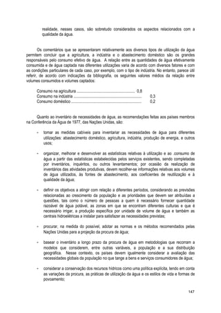 realidade, nesses casos, são sobretudo considerados os aspectos relacionados com a
qualidade da água.
Os comentários que se apresentaram relativamente aos diversos tipos de utilização da água
permitem concluir que a agricultura, a indústria e o abastecimento doméstico são os grandes
responsáveis pelo consumo efetivo de água. A relação entre as quantidades de água efetivamente
consumida e de água captada nas diferentes utilizações varia de acordo com diversos fatores e com
as condições particulares de cada caso, por exemplo, com o tipo de indústria. No entanto, parece útil
referir, de acordo com indicações da bibliografia, os seguintes valores médios da relação entre
volumes consumidos e volumes captados:
Consumo na agricultura ......................................................... 0,8
Consumo na indústria ................................................................... 0,3
Consumo doméstico ..................................................................... 0,2
Quanto ao inventário de necessidades de água, as recomendações feitas aos países membros
na Conferência da Água de 1977, das Nações Unidas, são:
- tomar as medidas cabíveis para inventariar as necessidades de água para diferentes
utilizações: abastecimento doméstico, agricultura, indústria, produção de energia, e outros
usos;
- organizar, melhorar e desenvolver as estatísticas relativas à utilização e ao .consumo de
água a partir das estatísticas estabelecidas pelos serviços existentes, sendo completadas
por inventários, inquéritos, ou outros levantamentos; por ocasião da realização de
inventários das atividades produtivas, devem recolher-se informações relativas aos volumes
de água utilizados, às fontes de abastecimento, aos coeficientes de reutilização e à
qualidade da água;
- definir os objetivos a atingir com relação a diferentes períodos, considerando as previsões
relacionadas ao crescimento da população e as prioridades que devem ser atribuídas a
questões, tais como o número de pessoas a quem é necessário fornecer quantidade
razoável de água potável, as zonas em que se encontram diferentes culturas e que é
necessário irrigar, a produção específica por unidade de volume de água e também as
centrais hidroelétricas a instalar para satisfazer as necessidades previstas;
- procurar, na medida do possível, adotar as normas e os métodos recomendados pelas
Nações Unidas para a projeção da procura de água;
- basear o inventário a longo prazo da procura de água em metodologias que recorram a
modelos que considerem, entre outras variáveis, a população e a sua distribuição
geográfica. Nesse contexto, os países devem igualmente considerar a avaliação das
necessidades globais da população no que tange a bens e serviços consumidores de água;
- considerar a conservação dos recursos hídricos como uma política explícita, tendo em conta
as variações da procura, as práticas de utilização da água e os estilos de vida e formas de
povoamento;
147
 
