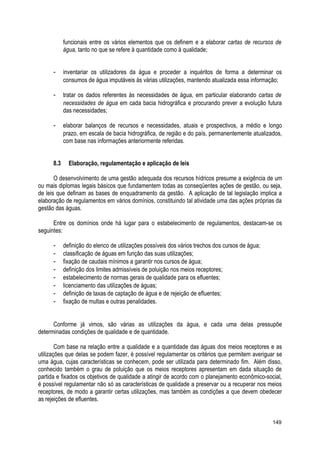 funcionais entre os vários elementos que os definem e a elaborar cartas de recursos de
água, tanto no que se refere à quantidade como à qualidade;
- inventariar os utilizadores da água e proceder a inquéritos de forma a determinar os
consumos de água imputáveis às várias utilizações, mantendo atualizada essa informação;
- tratar os dados referentes às necessidades de água, em particular elaborando cartas de
necessidades de água em cada bacia hidrográfica e procurando prever a evolução futura
das necessidades;
- elaborar balanços de recursos e necessidades, atuais e prospectivos, a médio e longo
prazo, em escala de bacia hidrográfica, de região e do país, permanentemente atualizados,
com base nas informações anteriormente referidas.
8.3 Elaboração, regulamentação e aplicação de leis
O desenvolvimento de uma gestão adequada dos recursos hídricos presume a exigência de um
ou mais diplomas legais básicos que fundamentem todas as conseqüentes ações de gestão, ou seja,
de leis que definam as bases de enquadramento da gestão. A aplicação de tal legislação implica a
elaboração de regulamentos em vários domínios, constituindo tal atividade uma das ações próprias da
gestão das águas.
Entre os domínios onde há lugar para o estabelecimento de regulamentos, destacam-se os
seguintes:
- definição do elenco de utilizações possíveis dos vários trechos dos cursos de água;
- classificação de águas em função das suas utilizações;
- fixação de caudais mínimos a garantir nos cursos de água;
- definição dos limites admissíveis de poluição nos meios receptores;
- estabelecimento de normas gerais de qualidade para os efluentes;
- licenciamento das utilizações de águas;
- definição de taxas de captação de água e de rejeição de efluentes;
- fixação de multas e outras penalidades.
Conforme já vimos, são várias as utilizações da água, e cada uma delas pressupõe
determinadas condições de qualidade e de quantidade.
Com base na relação entre a qualidade e a quantidade das águas dos meios receptores e as
utilizações que delas se podem fazer, é possível regulamentar os critérios que permitem averiguar se
uma água, cujas características se conhecem, pode ser utilizada para determinado fim. Além disso,
conhecido também o grau de poluição que os meios receptores apresentam em dada situação de
partida e fixados os objetivos de qualidade a atingir de acordo com o planejamento econômico-social,
é possível regulamentar não só as características de qualidade a preservar ou a recuperar nos meios
receptores, de modo a garantir certas utilizações, mas também as condições a que devem obedecer
as rejeições de efluentes.
149
 
