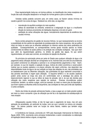 Essa regulamentação traduz-se, em termos práticos, na classificação dos meios receptores em
função das suas utilizações desejáveis e na fixação de normas gerais e para os efluentes.
Variadas razões poderão concorrer para, em certos casos, se fixarem valores mínimos de
caudal a garantir nos cursos de água. Destacam-se, entre elas, as seguintes:
- manutenção do equilíbrio ecológico do meio aquático;
- defesa da salubridade do ambiente, evitando-se a estagnação da água e a insuficiente
diluição de resíduos provenientes de habitações dispersas e do solo em geral;
- satisfação de certas utilizações das águas, marcadamente dependentes da existência dos
caudais mínimos.
Numa correta perspectiva de gestão de recursos hídricos, na qual necessariamente se envolve
a possibilidade de tirar partido da capacidade de autodepuração dos meios receptores, não se justifica
impor em todos os casos que os efluentes satisfaçam os mesmos valores dos vários parâmetros de
qualidade. Consequentemente, as correspondentes normas gerais incluirão apenas os limites
condicionantes da defesa da saúde pública e da proteção das condições ecológicas. Isso quer dizer
que, além da regulamentação genérica, no âmbito da gestão das águas, há que serem
regulamentadas, em cada caso concreto, as condições de rejeição de efluentes.
Os princípios de autorização prévia por parte do Estado para qualquer utilização da água e de
pagamento dessa utilização deverão ser consignados na lei, havendo toda uma série de circunstâncias
que podem condicionar as utilizações a autorizar e os correspondentes pagamentos a fixar. Assim,
por exemplo, no que diz respeito a captação de água, motivos de ordem econômica e social podem
implicar que os caudais captados e os preços cobrados não sejam uniformes, mas dependam das
disponibilidades locais de água e da sua variação ao longo das estações do ano, das prioridades que
se estabelecerem para as diferentes utilizações, das quantidades de água realmente consumidas e
das parcelas devolvidas à origem após utilização. O esquema tarifário e o de caudais captáveis
podem ainda evoluir ao longo dos anos em conformidade com a estratégia dos planos de
desenvolvimento regional no que se refere às taxas de poluição, isto é, às que são devidas pela
utilização dos meios receptores para rejeição de resíduos. Diversas circunstâncias podem
condicionar, também, os valores a pagar, como por exemplo, do maior ou menor grau de depuração a
que foram sujeitos os efluentes antes do lançamento, das condições do meio para onde são rejeitados,
e outras condições.
Dentro dos limites de poluição admissíveis fixados, a taxa a pagar por um dado poluidor poderá
ser maior ou menor consoante o grau de utilização que ele faz e da capacidade de autodepuração do
meio receptor.
Ultrapassados aqueles limites, já não há lugar para o pagamento de taxas, mas sim para
aplicação de penalidades, em particular de multas, uma vez que o poluidor se colocou em situação
ilegal. Os valores poderão variar em função de vários fatores, matéria que também exige
regulamentação.
A Conferência de Caracas, promovida em 1976 pela Associação Internacional de Direito das
Águas (AIDA 1976), recomenda como princípios fundamentais a serem considerados na elaboração
de legislação básica relativa a águas, os seguintes:
150
 