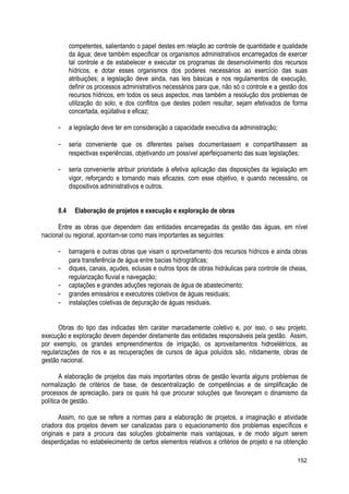competentes, salientando o papel destes em relação ao controle de quantidade e qualidade
da água; deve também especificar os organismos administrativos encarregados de exercer
tal controle e de estabelecer e executar os programas de desenvolvimento dos recursos
hídricos, e dotar esses organismos dos poderes necessários ao exercício das suas
atribuições; a legislação deve ainda, nas leis básicas e nos regulamentos de execução,
definir os processos administrativos necessários para que, não só o controle e a gestão dos
recursos hídricos, em todos os seus aspectos, mas também a resolução dos problemas de
utilização do solo, e dos conflitos que destes podem resultar, sejam efetivados de forma
concertada, eqüitativa e eficaz;
- a legislação deve ter em consideração a capacidade executiva da administração;
- seria conveniente que os diferentes países documentassem e compartilhassem as
respectivas experiências, objetivando um possível aperfeiçoamento das suas legislações;
- seria conveniente atribuir prioridade à efetiva aplicação das disposições da legislação em
vigor, reforçando e tornando mais eficazes, com esse objetivo, e quando necessário, os
dispositivos administrativos e outros.
8.4 Elaboração de projetos e execução e exploração de obras
Entre as obras que dependem das entidades encarregadas da gestão das águas, em nível
nacional ou regional, apontam-se como mais importantes as seguintes:
- barragens e outras obras que visam o aproveitamento dos recursos hídricos e ainda obras
para transferência de água entre bacias hidrográficas;
- diques, canais, açudes, eclusas e outros tipos de obras hidráulicas para controle de cheias,
regularização fluvial e navegação;
- captações e grandes aduções regionais de água de abastecimento;
- grandes emissários e executores coletivos de águas residuais;
- instalações coletivas de depuração de águas residuais.
Obras do tipo das indicadas têm caráter marcadamente coletivo e, por isso, o seu projeto,
execução e exploração devem depender diretamente das entidades responsáveis pela gestão. Assim,
por exemplo, os grandes empreendimentos de irrigação, os aproveitamentos hidroelétricos, as
regularizações de rios e as recuperações de cursos de água poluídos são, nitidamente, obras de
gestão nacional.
A elaboração de projetos das mais importantes obras de gestão levanta alguns problemas de
normalização de critérios de base, de descentralização de competências e de simplificação de
processos de apreciação, para os quais há que procurar soluções que favoreçam o dinamismo da
política de gestão.
Assim, no que se refere a normas para a elaboração de projetos, a imaginação e atividade
criadora dos projetos devem ser canalizadas para o equacionamento dos problemas específicos e
originais e para a procura das soluções globalmente mais vantajosas, e de modo algum serem
desperdiçadas no estabelecimento de certos elementos relativos a critérios de projeto e na obtenção
152
 