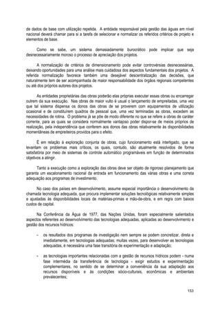 de dados de base com utilização repetida. A entidade responsável pela gestão das águas em nível
nacional deverá chamar para si a tarefa de selecionar e normalizar os referidos critérios de projeto e
elementos de base.
Como se sabe, um sistema demasiadamente burocrático pode implicar que seja
desnecessariamente moroso o processo de apreciação dos projetos.
A normalização de critérios de dimensionamento pode evitar controvérsias desnecessárias,
deixando oportunidades para uma análise mais cuidadosa dos aspectos fundamentais dos projetos. A
referida normalização favorece também uma desejável descentralização das decisões, que
naturalmente tem de ser acompanhada de maior responsabilidade dos órgãos regionais competentes
ou até dos próprios autores dos projetos.
As entidades proprietárias das obras poderão elas próprias executar essas obras ou encarregar
outrem da sua execução. Nas obras de maior vulto é usual o lançamento de empreitadas, uma vez
que tal sistema dispensa os donos das obras de se proverem com equipamentos de utilização
ocasional e de constituírem quadros de pessoal que, uma vez terminadas as obras, excedem as
necessidades de rotina. O problema já se põe de modo diferente no que se refere a obras de caráter
corrente, para as quais se considera normalmente vantajoso poder dispor-se de meios próprios de
realização, pela independência que conferem aos donos das obras relativamente às disponibilidades
momentâneas de empreiteiros providos para o efeito.
É em relação à exploração conjunta de obras, cujo funcionamento está interligado, que se
levantam os problemas mais críticos, os quais, contudo, são atualmente resolvidos de forma
satisfatória por meio de sistemas de controle automático programáveis em função de determinados
objetivos a atingir.
Tanto a execução como a exploração das obras deve ser objeto de rigoroso planejamento que
garanta um escalonamento racional da entrada em funcionamento das várias obras e uma correta
adequação aos programas de investimento.
No caso dos países em desenvolvimento, assume especial importância o desenvolvimento da
chamada tecnologia adequada, que procura implementar soluções tecnológicas relativamente simples
e ajustadas às disponibilidades locais de matérias-primas e mão-de-obra, e em regra com baixos
custos de capital.
Na Conferência da Água de 1977, das Nações Unidas, foram especialmente salientados
aspectos referentes ao desenvolvimento das tecnologias adequadas, aplicadas ao desenvolvimento e
gestão dos recursos hídricos:
- os resultados dos programas de investigação nem sempre se podem concretizar, direta e
imediatamente, em tecnologias adequadas; muitas vezes, para desenvolver as tecnologias
adequadas, é necessária uma fase transitória de experimentação e adaptação;
- as tecnologias importantes relacionadas com a gestão de recursos hídricos podem - numa
fase intermédia da transferência de tecnologia - exigir estudos e experimentação
complementares, no sentido de se determinar a conveniência da sua adaptação aos
recursos disponíveis e às condições sócio-culturais, econômicas e ambientais
prevalecentes;
153
 