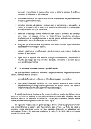 - promovam a normalização do equipamento a fim de se facilitar a resolução de problemas
resultantes da falta de peças sobressalentes;
- realizem a normalização das especificações técnicas, dos modelos e dos projetos relativos a
obras e equipamentos hidráulicos;
- estimulem sistemas sub-regionais e regionais para o planejamento, a concepção e a
construção de obras hidráulicas, assim como para a troca de informação com outras regiões
em que prevaleçam condições semelhantes;
- promovam a cooperação técnica inter-regional com vistas na eliminação das diferenças
entre países em estágios diversos de desenvolvimento tecnológico, estimulando
simultaneamente a inovação tecnológica no que diz respeito a planejamento, materiais e
equipamento, e a troca de informações com outras regiões;
- assegurem que as instalações e equipamentos hidráulicos construídos a partir de recursos
locais não envolvam riscos para a saúde;
- elaborem programas de emergência para o abastecimento de água em zonas afetadas por
escassez de água potável;
- façam todos os esforços para melhorar a relação custos-benefícios, considerando os
requisitos de proteção do meio ambiente e da saúde, assim como os aspectos locais e
sócio-econômicos pertinentes.
8.5 Incentivos de natureza econômica e gestão financeira
As ações de incentivo de natureza econômica e de gestão financeira, na gestão dos recursos
hídricos, visam dois objetivos principais:
- promoção de formas mais vantajosas de utilização da água para a comunidade;
- repartição eqüitativa pelos utilizadores dos custos inerentes à realização e exploração de
empreendimentos para assegurar a utilização racional dos recursos hídricos e dos custos de
funcionamento das estruturas que garantam a gestão das águas.
O princípio da otimização da utilização dos recursos, implícito no primeiro dos objetivos citados,
bem como o princípio da eqüidade na repartição dos custos suportados pelos utilizadores da água,
patente no segundo, são geralmente incontroversos. A aplicação prática desses princípios levanta,
todavia, problemas de resolução difícil, como será visto a seguir.
Os organismos responsáveis pela gestão das águas deverão ter os seus próprios orçamentos
para empreendimentos a realizar e para funcionamento dos serviços. As fontes de receita a
considerar nesses orçamentos poderão ser taxas cobradas diretamente aos utilizadores, com
participações do Estado e das autarquias, empréstimos de instituições de crédito públicas e privadas e
emissão de títulos de crédito.
155
 