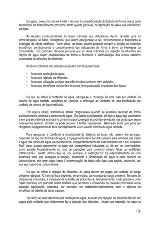 Em geral, deve procurar-se limitar o recurso à comparticipação do Estado de forma que a parte
substancial do financiamento provenha, tanto quanto possível, da aplicação de taxas aos utilizadores
da água.
As receitas correspondentes às taxas cobradas aos utilizadores devem reverter para as
administrações de bacia hidrográfica, que assim assegurarão o seu funcionamento e financiarão a
execução de obras coletivas. Além disso, as taxas devem procurar cumprir a função de incentivo
econômico, condicionando o comportamento dos utilizadores de forma a servir os interesses da
comunidade. Em particular, deve-se procurar que as taxas cobradas por rejeição de efluentes em
corpos de água sejam estabelecidas de forma a favorecer a internalização dos custos externos
associados às rejeições de efluentes.
As taxas cobradas aos utilizadores podem ser de quatro tipos:
- taxas por captação de água;
- taxas por rejeição de efluentes;
- taxas por utilização da água que não envolva consumo nem poluição;
- taxas por benefícios resultantes de obras de regularização e controle das águas.
No que se refere à captação de água, advoga-se a cobrança de uma taxa por unidade de
volume de água captada, admitindo-se, contudo, a atribuição ao utilizador de uma bonificação por
unidade de volume de água restituída.
Em alguns casos, admitem-se tarifas progressivas quando se pretende racionar de forma
particularmente decidida o consumo de água. Em casos excepcionais, em que a água seja abundante
e em que se pretenda estimular o consumo para conseguir economias de escala nas obras que sejam
necessárias realizar, também se pode recorrer a tarifas regressivas. Refere-se ainda que pode ser
obrigatório o pagamento de taxa correspondente a um volume mínimo de água captada.
Para assegurar a coerência e simplicidade do sistema, as taxas não devem, em principio,
depender do tipo de utilização da água, e o pagamento deve ser feito sempre pela entidade que capta
a água nos cursos de água ou nos aqüíferos, independentemente de essa entidade ser o seu utilizador
final, como sucede geralmente no caso dos consumidores industriais, ou de ser um intermediário,
como sucede freqüentemente no caso de captações para consumo urbano feitas por entidades
distribuidoras. Neste último caso se, por exemplo, a captação for da responsabilidade de uma
autarquia local que assegura a adução, tratamento e distribuição de água a certo número de
consumidores, ela deve pagar taxas à administração de bacia pela água que captou, cobrando, por
sua vez, taxas dos consumidores.
No que se refere à rejeição de efluentes, as taxas devem ser pagas por unidade de carga
poluente rejeitada. O valor da taxa depende, em princípio, da natureza da carga poluente. No caso de
utilizadores industriais, a variedade de substâncias poluentes é, freqüentemente, muito grande e pode
haver interesse em procurar definir critérios que permitam a conversão da poluição provocada numa
poluição equivalente, expressa, por exemplo, em habitantes-equivalentes, com o objetivo de
simplificar as tabelas de taxas a pagar.
Tal como no caso das taxas por captação de água, as taxas por rejeição de efluentes devem ser
pagas pela entidade que diretamente faz a rejeição dos efluentes. Assim, por exemplo, no caso de
156
 