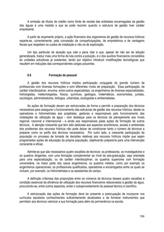 A emissão de títulos de crédito como fonte de receita das entidades encarregadas da gestão
das águas é uma medida a que se pode recorrer quando a estrutura de gestão tiver caráter
empresarial.
A partir de orçamento próprio, a ação financeira dos organismos de gestão de recursos hídricos
reparte-se, correntemente, pela concessão de comparticipações, de empréstimos e de vantagens
fiscais que respeitam os custos de instalação e não os de exploração.
Um tipo particular de atuação que vale a pena citar e que, apesar de não ser de adoção
generalizada, traduz mais uma forma de luta contra a poluição, é o dos auxílios financeiros concedidos
às unidades poluidoras já existentes, tendo por objetivo introduzir modificações tecnológicas que
resultem em reduções das correspondentes cargas poluentes.
8.6 Formação de pessoal
A gestão dos recursos hídricos implica participação conjugada de grande número de
profissionais com diversas formações e com diferentes níveis de preparação. Essa participação, de
caráter interdisciplinar, envolve, entre outros especialistas, os engenheiros de diversas especialidades,
hidrologistas, meteorologistas, físicos, químicos, geólogos, matemáticos, economistas, juristas,
sociólogos, administradores, biólogos, urbanistas, ecologistas e ambientalistas.
As ações de formação devem ser estruturadas de forma a permitir a preparação dos técnicos
necessários para assegurar o funcionamento das estruturas de gestão dos recursos hídricos, desde os
operadores e hidrometristas aos projetistas, gestores e responsáveis pelo funcionamento das
instalações de utilização da água - com destaque para os técnicos de planejamento aos níveis
regional, nacional e internacional - e ainda aos responsáveis pelas ações de formação de outros
técnicos. A atenção crescente que tem sido dedicada aos aspectos econômicos, sociais e ambientais
dos problemas dos recursos hídricos não pode deixar de condicionar tanto o número de técnicos a
preparar como os perfis dos técnicos necessários. Por outro lado, a crescente participação da
população no processo de tomada de decisões relativas aos recursos hídricos impõe que sejam
programadas ações de educação da própria população, objetivando prepará-la para uma intervenção
consciente e eficaz.
Admite-se que são necessários quatro escalões de técnicos: os professores, os investigadores e
os quadros dirigentes, com uma formação complementar ao nível de pós-graduação, seja orientada
para uma especialização, ou de caráter interdisciplinar; os quadros superiores com formação
universitária, na maior parte dos casos engenheiros; os quadros médios, como por exemplo os
engenheiros operacionais; os profissionais qualificados, operadores e encarregados entre os quais se
incluem, por exemplo, os hidrometristas e os assistentes de campo.
A definição criteriosa das proporções entre os números de técnicos desses quatro escalões é
condição essencial da eficiência de utilização dos recursos financeiros relacionados à gestão da água,
procurando-se, entre outros aspectos, evitar o subaproveitamento do pessoal técnico e científico.
A estruturação das ações de formação deve ter presente a preocupação de incorporar nos
currículos escolares conhecimentos suficientemente atualizados e de fornecer instrumentos que
permitam aos técnicos valorizar a sua formação para além da permanência na escola.
159
 