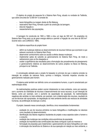O objetivo do projeto de pesquisa foi o Sistema Nam Pong, situado no nordeste da Tailândia,
que cobre uma área de 12.000 km2
e consiste de:
- bacia hidrográfica na margem direita do Rio Mekong;
- reservatório Nam Pong, formado a partir da construção da barragem;
- área de irrigação e;
- reassentamento das populações.
A barragem foi construída de 1963 a 1966 e criou um lago de 500 km2
. Os propósitos do
Sistema Nam Pong eram os de gerar energia elétrica e permitir a irrigação de uma área de 500 km2,
durante todo o ano (UNESCO, 1984).
Os objetivos específicos do projeto foram:
- definir as mudanças relativas ao desenvolvimento de recursos hídricos que ocorreram e que
estavam ocorrendo no Sistema Nam Pong;
- desenvolver conhecimento sobre as causas e efeitos dessas mudanças;
- implementar ações de subsídio ao gerenciamento do Sistema Nam Pong, de modo a
redirecioná-lo para os fins desejados e;
- avaliar a significância dos resultados para a formulação dos procedimentos de planejamento
e gerenciamento relativos ao desenvolvimento de outros projetos na Bacia do Mekong,
principal rio da Tailândia.
A conceituação adotada para o projeto foi baseada no princípio de que o sistema consiste na
interação de unidade da natureza física, química e biológica, incluindo impactos oriundos do
gerenciamento realizado pelo homem.
O sistema pode também ser definido como um ecossistema humano, o qual é caracterizado por
realimentação direta.
As realimentações positivas podem ocorrer diretamente no meio ambiente, como por exemplo,
com o aumento da viabilidade de recursos e desenvolvimento de novos recursos, ou por interação de
fatores, como por exemplo, com o aumento da capacitação da população. As realimentações
negativas são sentidas no meio ambiente, por exemplo, com a deterioração dos recursos, resultado do
uso de técnicas não apropriadas, da degradação do meio ambiente devido aos resíduos de atividades
humanas, da proliferação de doenças e outros.
O projeto, baseado nessa conceituação, identificou cinco necessidades fundamentais:
- avaliação do uso de recursos primários na bacia hidrográfica e modificações na natureza
como resultado do desenvolvimento;
- identificação dos fatores negativos resultantes do projeto e seus aspectos sobre o homem e
o conjunto;
- avaliação das mudanças nas condições sócio-econômicas da população;
- avaliação da importância das contribuições das áreas contíguas e para as mesmas e;
- formulação de propostas para implementar o gerenciamento da bacia hidrográfica com vista
à otimização dos benefícios do Sistema e de sua operação em relação ao meio ambiente, e
16
 