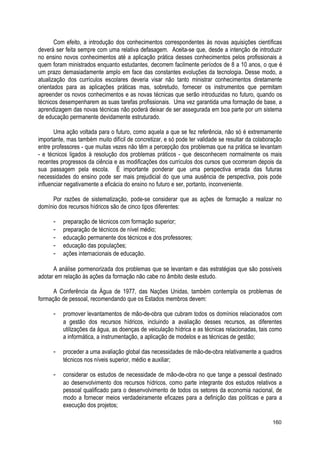Com efeito, a introdução dos conhecimentos correspondentes às novas aquisições científicas
deverá ser feita sempre com uma relativa defasagem. Aceita-se que, desde a intenção de introduzir
no ensino novos conhecimentos até a aplicação prática desses conhecimentos pelos profissionais a
quem foram ministrados enquanto estudantes, decorrem facilmente períodos de 8 a 10 anos, o que é
um prazo demasiadamente amplo em face das constantes evoluções da tecnologia. Desse modo, a
atualização dos currículos escolares deveria visar não tanto ministrar conhecimentos diretamente
orientados para as aplicações práticas mas, sobretudo, fornecer os instrumentos que permitam
apreender os novos conhecimentos e as novas técnicas que serão introduzidas no futuro, quando os
técnicos desempenharem as suas tarefas profissionais. Uma vez garantida uma formação de base, a
aprendizagem das novas técnicas não poderá deixar de ser assegurada em boa parte por um sistema
de educação permanente devidamente estruturado.
Uma ação voltada para o futuro, como aquela a que se fez referência, não só é extremamente
importante, mas também muito difícil de concretizar, e só pode ter validade se resultar da colaboração
entre professores - que muitas vezes não têm a percepção dos problemas que na prática se levantam
- e técnicos ligados à resolução dos problemas práticos - que desconhecem normalmente os mais
recentes progressos da ciência e as modificações dos currículos dos cursos que ocorreram depois da
sua passagem pela escola. É importante ponderar que uma perspectiva errada das futuras
necessidades do ensino pode ser mais prejudicial do que uma ausência de perspectiva, pois pode
influenciar negativamente a eficácia do ensino no futuro e ser, portanto, inconveniente.
Por razões de sistematização, pode-se considerar que as ações de formação a realizar no
domínio dos recursos hídricos são de cinco tipos diferentes:
- preparação de técnicos com formação superior;
- preparação de técnicos de nível médio;
- educação permanente dos técnicos e dos professores;
- educação das populações;
- ações internacionais de educação.
A análise pormenorizada dos problemas que se levantam e das estratégias que são possíveis
adotar em relação às ações da formação não cabe no âmbito deste estudo.
A Conferência da Água de 1977, das Nações Unidas, também contempla os problemas de
formação de pessoal, recomendando que os Estados membros devem:
- promover levantamentos de mão-de-obra que cubram todos os domínios relacionados com
a gestão dos recursos hídricos, incluindo a avaliação desses recursos, as diferentes
utilizações da água, as doenças de veiculação hídrica e as técnicas relacionadas, tais como
a informática, a instrumentação, a aplicação de modelos e as técnicas de gestão;
- proceder a uma avaliação global das necessidades de mão-de-obra relativamente a quadros
técnicos nos níveis superior, médio e auxiliar;
- considerar os estudos de necessidade de mão-de-obra no que tange a pessoal destinado
ao desenvolvimento dos recursos hídricos, como parte integrante dos estudos relativos a
pessoal qualificado para o desenvolvimento de todos os setores da economia nacional, de
modo a fornecer meios verdadeiramente eficazes para a definição das políticas e para a
execução dos projetos;
160
 
