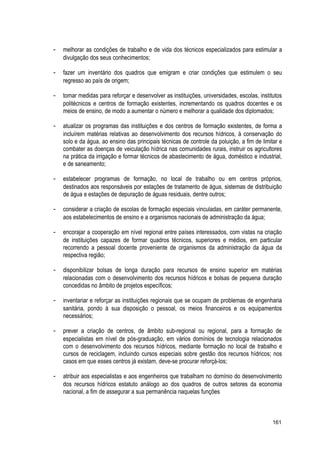 - melhorar as condições de trabalho e de vida dos técnicos especializados para estimular a
divulgação dos seus conhecimentos;
- fazer um inventário dos quadros que emigram e criar condições que estimulem o seu
regresso ao país de origem;
- tomar medidas para reforçar e desenvolver as instituições, universidades, escolas, institutos
politécnicos e centros de formação existentes, incrementando os quadros docentes e os
meios de ensino, de modo a aumentar o número e melhorar a qualidade dos diplomados;
- atualizar os programas das instituições e dos centros de formação existentes, de forma a
incluírem matérias relativas ao desenvolvimento dos recursos hídricos, à conservação do
solo e da água, ao ensino das principais técnicas de controle da poluição, a fim de limitar e
combater as doenças de veiculação hídrica nas comunidades rurais, instruir os agricultores
na prática da irrigação e formar técnicos de abastecimento de água, doméstico e industrial,
e de saneamento;
- estabelecer programas de formação, no local de trabalho ou em centros próprios,
destinados aos responsáveis por estações de tratamento de água, sistemas de distribuição
de água e estações de depuração de águas residuais, dentre outros;
- considerar a criação de escolas de formação especiais vinculadas, em caráter permanente,
aos estabelecimentos de ensino e a organismos nacionais de administração da água;
- encorajar a cooperação em nível regional entre países interessados, com vistas na criação
de instituições capazes de formar quadros técnicos, superiores e médios, em particular
recorrendo a pessoal docente proveniente de organismos da administração da água da
respectiva região;
- disponibilizar bolsas de longa duração para recursos de ensino superior em matérias
relacionadas com o desenvolvimento dos recursos hídricos e bolsas de pequena duração
concedidas no âmbito de projetos específicos;
- inventariar e reforçar as instituições regionais que se ocupam de problemas de engenharia
sanitária, pondo à sua disposição o pessoal, os meios financeiros e os equipamentos
necessários;
- prever a criação de centros, de âmbito sub-regional ou regional, para a formação de
especialistas em nível de pós-graduação, em vários domínios de tecnologia relacionados
com o desenvolvimento dos recursos hídricos, mediante formação no local de trabalho e
cursos de reciclagem, incluindo cursos especiais sobre gestão dos recursos hídricos; nos
casos em que esses centros já existam, deve-se procurar reforçá-los;
- atribuir aos especialistas e aos engenheiros que trabalham no domínio do desenvolvimento
dos recursos hídricos estatuto análogo ao dos quadros de outros setores da economia
nacional, a fim de assegurar a sua permanência naquelas funções
161
 