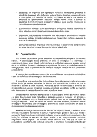 - estabelecer, em cooperação com organizações regionais e internacionais, programas de
intercâmbio de pessoal, a fim de fornecer peritos e técnicos de países em desenvolvimento
a outros países com carências de pessoal, proporcionar ao pessoal que trabalha na
exploração de aproveitamentos hidráulicos estágios noutros países e estimular os
estudantes de nível universitário a realizar investigações sobre assuntos relacionados às
necessidades dos respectivos países;
- publicar manuais técnicos e outros documentos de apoio para o projeto e a construção de
obras hidráulicas, conferindo particular relevância às condições locais;
- proporcionar, aos professores universitários e de instituições de ensino técnico, suficiente
experiência prática e formação multidisciplinar que lhes permitam melhorar a qualidade do
ensino e da investigação;
- estimular os gestores e dirigentes a colaborar, individual ou coletivamente, como monitores
em tempo parcial, na formação do respectivo pessoal subordinado.
8.7 Pesquisa Científica
São inúmeros os problemas que se apresentam aos responsáveis pela gestão dos recursos
hídricos. A sistematização desses problemas em temas de investigação e a inter-relação e
escalonamento desses temas é tarefa muito importante, e contribui para assegurar a gestão racional
dos recursos hídricos, fornecendo soluções para os problemas. No entanto, a missão fundamental da
investigação será prever os problemas futuros e fornecer indicações sobre as vias mais convenientes
para os abordar.
A investigação dos problemas no domínio dos recursos hídricos é marcadamente multidisciplinar
e deve ser coordenada com a investigação em domínios afins.
A execução de uma correta política de investigação dos problemas relacionados aos recursos
hídricos impõe que existam instituições de pesquisa com atividades nos domínios em que se
inscrevem os assuntos a serem estudados. Além disso, devem ser coordenadas as atividades das
diversas instituições nacionais e regionais, oficiais ou particulares, universitárias ou não, que repartem
entre si os projetos de investigação que interessam à gestão de águas.
Um aspecto muito importante da organização da investigação no domínio dos recursos hídricos
é o papel desempenhado pelas instituições de pesquisa nacionais e regionais. Em princípio, a
investigação relacionada com o desenvolvimento regional deve ser da responsabilidade das
instituições regionais. Caberá aos centros de pesquisa nacionais, sobretudo, coordenar e realizar
investigações fundamentais, tanto em relação a problemas de caráter nacional como em apoio às
atividades dos centros de pesquisa regionais.
Essa descentralização das atividades de pesquisa não dispensa, contudo, a existência de um
corpo de pesquisadores dependentes da estrutura responsável pela gestão de águas, cuja missão é
acompanhar de perto os diversos projetos de investigação em curso, colaborar com pesquisadores das
instituições exteriores na execução de alguns projetos e até, excepcionalmente, concretizar
integralmente certos projetos. Na realidade, tem-se verificado que, para que um corpo de
pesquisadores seja eficiente, não basta que acompanhe os projetos de investigação conduzidos por
162
 