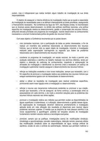 outrem, mas é indispensável que realize também algum trabalho de investigação de sua direta
responsabilidade.
O objetivo de assegurar a máxima eficiência da investigação impõe que se ajuste a capacidade
de investigação às necessidades reais e se definam criteriosamente as áreas prioritárias, assegurando
o financiamento necessário. Na Conferência da Água de 1977, das Nações Unidas, foi recomendado
que os diversos países desenvolvessem, no âmbito das políticas científicas nacionais, uma política
específica de investigação relativa ao desenvolvimento, gestão e conservação dos recursos hídricos,
atribuindo elevada prioridade aos programas de investigação, visando desenvolver os conhecimentos
necessários a uma bem fundamentada política de gestão dos recursos hídricos.
Com esse objetivo a Conferência recomenda que os países devem:
- criar comissões nacionais, com a participação de todas as partes interessadas, a fim de
realizar um inventário dos problemas relacionados ao desenvolvimento dos recursos
hídricos, que já tenham sido ou sejam objeto de investigação, incluindo a investigação
realizada pelas organizações sub-regionais ou regionais que tratam de problemas
relacionados com o desenvolvimento dos recursos hídricos;
- coordenar os programas de investigação, em escala nacional, de modo a permitir uma
avaliação sistemática e científica do trabalho realizado nos domínios referidos, tendo por
objetivo a detecção de carências de conhecimentos, impedindo a sobreposição de
atividades de investigação e identificando os domínios onde é necessário um esforço de
investigação suplementar visando assegurar o desenvolvimento dos recursos hídricos;
- reforçar as instituições existentes e criar novas instituições, sempre que necessário, com o
fim específico de promover a investigação relativa aos problemas dos recursos hídricos que
estejam estreitamente ligados com as necessidades do desenvolvimento;
- adotar e utilizar os resultados da investigação para resolver problemas específicos,
promovendo assim maior ligação entre a investigação e o desenvolvimento;
- reforçar o recurso aos mecanismos institucionais existentes ou promover a sua criação,
sempre que necessário, a fim de assegurar, de forma contínua, a coordenação entre os
pesquisadores em cada domínio, e de modo a encontrar soluções para os problemas dos
recursos hídricos nacionais nas várias regiões;
- promover a investigação relativa aos métodos que permitem avaliar as disponibilidades de
águas superficiais e subterrâneas, e à utilização, desenvolvimento e gestão dessas águas.
As organizações de investigação deveriam dedicar-se prioritariamente à investigação
aplicada tendo em vista utilização dos resultados já disponíveis para resolver alguns
problemas nacionais urgentes. À medida que se disponha de mais pessoal científico e de
novos equipamentos e aparelhagem, poderão ser lançados estudos de investigação
fundamental e também estudos relativos a tecnologias avançadas;
- promover, sempre que se justifique, investigações acerca de: modificações climáticas;
climatologia e agroclimatologia; previsão meteorológica; detecção remota; possíveis efeitos
das modificações climáticas sobre as disponibilidades de água; recarga artificial de
aqüíferos; erosão do solo e controle da sedimentação; métodos que permitam melhorar a
163
 