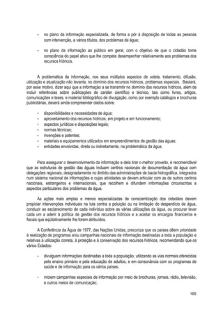 - no plano da informação especializada, de forma a pôr à disposição de todas as pessoas
com intervenção, a vários títulos, dos problemas da água;
- no plano da informação ao público em geral, com o objetivo de que o cidadão tome
consciência do papel ativo que lhe compete desempenhar relativamente aos problemas dos
recursos hídricos.
A problemática da informação, nos seus múltiplos aspectos de coleta, tratamento, difusão,
utilização e atualização não levanta, no domínio dos recursos hídricos, problemas especiais. Bastará,
por esse motivo, dizer aqui que a informação a se transmitir no domínio dos recursos hídricos, além de
incluir referências sobre publicações de caráter científico e técnico, tais como livros, artigos,
comunicações e teses, e material bibliográfico de divulgação, como por exemplo catálogos e brochuras
publicitárias, deverá ainda compreender dados sobre:
- disponibilidades e necessidades de água;
- aproveitamento dos recursos hídricos, em projeto e em funcionamento;
- aspectos jurídicos e disposições legais;
- normas técnicas;
- invenções e patentes;
- materiais e equipamentos utilizados em empreendimentos de gestão das águas;
- entidades envolvidas, direta ou indiretamente, na problemática da água.
Para assegurar o desenvolvimento da informação e dela tirar o melhor proveito, é recomendável
que as estruturas de gestão das águas incluam centros nacionais de documentação da água com
delegações regionais, designadamente no âmbito das administrações de bacia hidrográfica, integrados
num sistema nacional de informações e cujas atividades se devem articular com as de outros centros
nacionais, estrangeiros e internacionais, que recolhem e difundem informações circunscritas a
aspectos particulares dos problemas da água.
As ações mais amplas e menos especializadas de conscientização dos cidadãos devem
propiciar intervenções individuais na luta contra a poluição ou na limitação do desperdício de água,
conduzir ao esclarecimento de cada indivíduo sobre as várias utilizações da água, ou procurar levar
cada um a aderir à política de gestão dos recursos hídricos e a aceitar os encargos financeiros e
fiscais que eqüitativamente lhe forem atribuídos.
A Conferência da Água de 1977, das Nações Unidas, preconiza que os países dêem prioridade
à realização de programas e/ou campanhas nacionais de informação destinadas a toda a população e
relativas à utilização correta, à proteção e à conservação dos recursos hídricos, recomendando que os
vários Estados:
- divulguem informações destinadas a toda a população, utilizando as vias normais oferecidas
pelo ensino primário e pela educação de adultos, e em consonância com os programas de
saúde e de informação para os vários países;
- iniciem campanhas especiais de informação por meio de brochuras, jornais, rádio, televisão,
e outros meios de comunicação;
165
 
