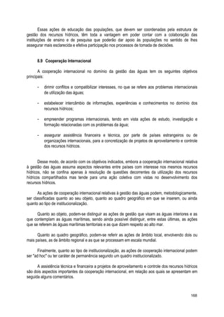 Essas ações de educação das populações, que devem ser coordenadas pela estrutura de
gestão dos recursos hídricos, têm toda a vantagem em poder contar com a colaboração das
instituições de ensino e de pesquisa que poderão dar apoio às populações no sentido de lhes
assegurar mais esclarecida e efetiva participação nos processos de tomada de decisões.
8.9 Cooperação Internacional
A cooperação internacional no domínio da gestão das águas tem os seguintes objetivos
principais:
- dirimir conflitos e compatibilizar interesses, no que se refere aos problemas internacionais
de utilização das águas;
- estabelecer intercâmbio de informações, experiências e conhecimentos no domínio dos
recursos hídricos;
- empreender programas internacionais, tendo em vista ações de estudo, investigação e
formação relacionadas com os problemas da água;
- assegurar assistência financeira e técnica, por parte de países estrangeiros ou de
organizações internacionais, para a concretização de projetos de aproveitamento e controle
dos recursos hídricos.
Desse modo, de acordo com os objetivos indicados, embora a cooperação internacional relativa
à gestão das águas assuma aspectos relevantes entre países com interesse nos mesmos recursos
hídricos, não se confina apenas à resolução de questões decorrentes da utilização dos recursos
hídricos compartilhados mas tende para uma ação coletiva com vistas no desenvolvimento dos
recursos hídricos.
As ações de cooperação internacional relativas à gestão das águas podem, metodologicamente,
ser classificadas quanto ao seu objeto, quanto ao quadro geográfico em que se inserem, ou ainda
quanto ao tipo de institucionalização.
Quanto ao objeto, podem-se distinguir as ações de gestão que visam as águas interiores e as
que contemplam as águas marítimas, sendo ainda possível distinguir, entre estas últimas, as ações
que se referem às águas marítimas territoriais e as que dizem respeito ao alto mar.
Quanto ao quadro geográfico, podem-se referir as ações de âmbito local, envolvendo dois ou
mais países, as de âmbito regional e as que se processam em escala mundial.
Finalmente, quanto ao tipo de institucionalização, as ações de cooperação internacional podem
ser "ad hoc" ou ter caráter de permanência segundo um quadro institucionalizado.
A assistência técnica e financeira a projetos de aproveitamento e controle dos recursos hídricos
são dois aspectos importantes da cooperação internacional, em relação aos quais se apresentam em
seguida alguns comentários.
168
 