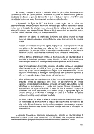 No passado, a assistência técnica foi realizada, sobretudo, pelos países desenvolvidos em
benefício dos países em desenvolvimento. Atualmente, os países em desenvolvimento procuram
estabelecer acordos de cooperação técnica entre si, com o objetivo de permitir o intercâmbio das
capacidades técnicas que alguns desses países já atingiram em certos domínios.
A Conferência da Água de 1977, das Nações Unidas, sugere que os países em
desenvolvimento se esforcem para criar mecanismos adequados para promover a cooperação técnica
mútua com a finalidade de atingirem uma autonomia técnica coletiva posta ao serviço do
desenvolvimento dos seus recursos hídricos. Nesse sentido é recomendado que os países tomem,
nos níveis nacional, regional e sub-regional, as seguintes medidas:
- estabelecer um sistema de informações permanente que permita divulgar os meios
disponíveis e as necessidades de cooperação técnica para o desenvolvimento dos recursos
hídricos;
- cooperar, nos escalões sub-regional e regional, na preparação e atualização de uma lista de
especialistas e de consultores que conheçam bem os problemas levantados pelo
aproveitamento dos recursos hídricos na sub-região ou região respectiva, e cujos serviços
possam ser utilizados pelos diferentes governos de acordo com as suas necessidades;
- definir os domínios prioritários em matéria de desenvolvimento dos recursos hídricos e
determinar as instituições que detêm, nesses domínios, os meios e os conhecimentos
necessários para desenvolver tecnologias adequadas aos países em desenvolvimento;
- realizar projetos-piloto para determinadas regiões ou sub-regiões, promovendo o acordo dos
países interessados para a constituição de um grupo de engenheiros e de especialistas no
domínio dos recursos hídricos da região ou sub-região, o qual deveria incentivar a cada um
dos países o recolhimento de informações pormenorizadas sobre os recursos disponíveis e
sobre as necessidades de permuta de recursos técnicos na região;
- definir, tendo em vista o aproveitamento dos recursos hídricos, programas que possam ser
conduzidos através da cooperação entre países em desenvolvimento em setores
específicos como o abastecimento de água, a irrigação, a drenagem, a produção de energia
hidroelétrica, o desenvolvimento e a gestão dos recursos hídricos internacionais, o
desenvolvimento das águas subterrâneas, os meios de evitar e de reduzir os prejuízos
ocasionados pelas cheias e pelas secas, a luta contra a poluição, a legislação das águas, as
ações de formação, a transferência de tecnologia adequada às necessidades dos países
em desenvolvimento e o progresso desta tecnologia;
- aos países da África, da Ásia e da América Latina recomenda-se especialmente o estudo
das possibilidades de desenvolvimento e produção de equipamento e de tecnologias de
baixo custo, objetivando alcançar, o mais rapidamente possível e com pequenos encargos,
um inventário global dos seus recursos hídricos e encorajar a permuta de informações no
escalão regional.
A assistência financeira aos projetos de aproveitamento e controle dos recursos hídricos é
igualmente importante, porque muitos países lutam com dificuldades para assegurar as condições
financeiras necessárias que garantam o conveniente desenvolvimento dos recursos hídricos.
169
 
