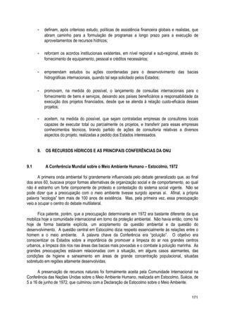 - definam, após criterioso estudo, políticas de assistência financeira globais e realistas, que
abram caminho para a formulação de programas a longo prazo para a execução de
aproveitamentos de recursos hídricos;
- reforcem os acordos institucionais existentes, em nível regional e sub-regional, através do
fornecimento de equipamento, pessoal e créditos necessários;
- empreendam estudos ou ações coordenadas para o desenvolvimento das bacias
hidrográficas internacionais, quando tal seja solicitado pelos Estados;
- promovam, na medida do possível, o lançamento de consultas internacionais para o
fornecimento de bens e serviços, deixando aos países beneficiários a responsabilidade da
execução dos projetos financiados, desde que se atenda à relação custo-eficácia desses
projetos;
- aceitem, na medida do possível, que sejam contratadas empresas de consultores locais
capazes de executar total ou parcialmente os projetos, e transferir para essas empresas
conhecimentos técnicos, tirando partido de ações de consultoria relativas a diversos
aspectos do projeto, realizadas a pedido dos Estados interessados.
9. OS RECURSOS HÍDRICOS E AS PRINCIPAIS CONFERÊNCIAS DA ONU
9.1 A Conferência Mundial sobre o Meio Ambiente Humano – Estocolmo, 1972
A primeira onda ambiental foi grandemente influenciada pelo debate generalizado que, ao final
dos anos 60, buscava propor formas alternativas de organização social e de comportamento, ao qual
não é estranho um forte componente de protesto e contestação do sistema social vigente. Não se
pode dizer que a preocupação com o meio ambiente tivesse surgido apenas aí. Afinal, a própria
palavra “ecologia” tem mais de 100 anos de existência. Mas, pela primeira vez, essa preocupação
veio a ocupar o centro do debate multilateral.
Fica patente, porém, que a preocupação determinante em 1972 era bastante diferente da que
mobiliza hoje a comunidade internacional em torno da proteção ambiental. Não havia então, como há
hoje de forma bastante explícita, um acoplamento da questão ambiental e da questão do
desenvolvimento. A questão central em Estocolmo dizia respeito essencialmente às relações entre o
homem e o meio ambiente. A palavra chave da Conferência era “poluição”. O objetivo era
conscientizar os Estados sobre a importância de promover a limpeza do ar nos grandes centros
urbanos, a limpeza dos rios nas áreas das bacias mais povoadas e o combate à poluição marinha. As
grandes preocupações estavam relacionadas com a situação, em alguns casos alarmantes, das
condições de higiene e saneamento em áreas de grande concentração populacional, situadas
sobretudo em regiões altamente desenvolvidas.
A preservação de recursos naturais foi formalmente aceita pela Comunidade Internacional na
Conferência das Nações Unidas sobre o Meio Ambiente Humano, realizada em Estocolmo, Suécia, de
5 a 16 de junho de 1972, que culminou com a Declaração de Estocolmo sobre o Meio Ambiente.
171
 