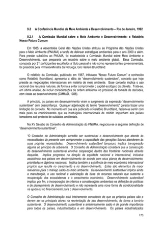 9.2 A Conferência Mundial de Meio Ambiente e Desenvolvimento – Rio de Janeiro, 1992
9.2.1 A Comissão Mundial sobre o Meio Ambiente e Desenvolvimento: o Relatório
Nosso Futuro Comum
Em 1985, a Assembléia Geral das Nações Unidas atribuiu ao Programa das Nações Unidas
para o Meio Ambiente (PNUMA) a tarefa de delinear estratégias ambientais para o ano 2000 e além.
Para prestar subsídios ao PNUMA, foi estabelecida a Comissão Mundial sobre Meio Ambiente e
Desenvolvimento, que prepararia um relatório sobre o meio ambiente global. Essa Comissão,
composta por 21 participantes escolhidos a título pessoal e não como representantes governamentais,
foi presidida pela Primeira-Ministra da Noruega, Gro Harlem Brundtland.
O relatório da Comissão, publicado em 1987, intitulado “Nosso Futuro Comum” e conhecido
como Relatório Brundtland, apresenta a idéia de “desenvolvimento sustentável”, conceito que hoje
preside as negociações internacionais em matéria de meio ambiente. Esse conceito implica o uso
racional dos recursos naturais, de forma a evitar comprometer o capital ecológico do planeta. Trata-se,
em última análise, de incluir considerações de ordem ambiental no processo de tomada de decisões,
com vistas ao desenvolvimento (CMMAD, 1988).
A princípio, os países em desenvolvimento viram o surgimento da expressão “desenvolvimento
sustentável” com desconfiança. Qualquer adjetivação do termo “desenvolvimento” parecia trazer uma
limitação do conceito. No momento em que era publicado o Relatório Brundtland, faziam-se sentir com
mais peso os condicionantes que as instituições internacionais de crédito impunham aos países
tomadores sob pretexto de cuidados ambientais.
Na XV Sessão do Conselho de Administração do PNUMA, negociou-se a seguinte definição de
“desenvolvimento sustentável”:
“O Conselho de Administração acredita ser sustentável o desenvolvimento que atende às
necessidades do presente sem comprometer a capacidade das gerações futuras atenderem às
suas próprias necessidades. Desenvolvimento sustentável tampouco implica transgressão
alguma ao princípio de soberania. O Conselho de Administração considera que a consecução
do desenvolvimento sustentável envolve cooperação dentro das fronteiras nacionais através
daquelas. Implica progresso na direção da equidade nacional e internacional, inclusive
assistência aos países em desenvolvimento de acordo com seus planos de desenvolvimento,
prioridades e objetivos nacionais. Implica também a existência de meio econômico internacional
propício que resulte no crescimento e no desenvolvimento. Estes são elementos da maior
relevância para o manejo sadio do meio ambiente. Desenvolvimento sustentável implica ainda
a manutenção, o uso racional e valorização da base de recursos naturais que sustenta a
recuperação dos ecossistemas e o crescimento econômico. Desenvolvimento sustentável
implica, por fim, a incorporação de critérios e considerações ambientais na definição de políticas
e de planejamento de desenvolvimento e não representa uma nova forma de condicionalidade
na ajuda ou no financiamento para o desenvolvimento.
O Conselho de Administração está inteiramente consciente de que os próprios países são e
devem ser os principais atores na reorientação de seu desenvolvimento, de forma a torná-lo
sustentável. O desenvolvimento sustentável e ambientalmente sadio é de grande importância
para todos os países, industrializados e em desenvolvimento. Os países industrializados
173
 