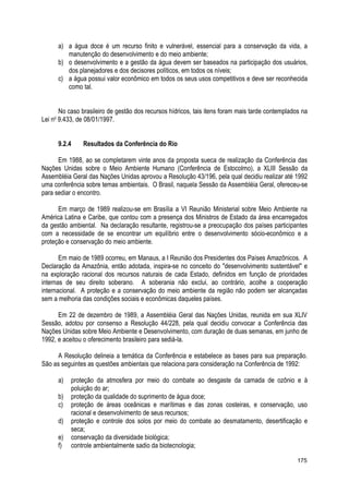 a) a água doce é um recurso finito e vulnerável, essencial para a conservação da vida, a
manutenção do desenvolvimento e do meio ambiente;
b) o desenvolvimento e a gestão da água devem ser baseados na participação dos usuários,
dos planejadores e dos decisores políticos, em todos os níveis;
c) a água possui valor econômico em todos os seus usos competitivos e deve ser reconhecida
como tal.
No caso brasileiro de gestão dos recursos hídricos, tais itens foram mais tarde contemplados na
Lei no
9.433, de 08/01/1997.
9.2.4 Resultados da Conferência do Rio
Em 1988, ao se completarem vinte anos da proposta sueca de realização da Conferência das
Nações Unidas sobre o Meio Ambiente Humano (Conferência de Estocolmo), a XLIII Sessão da
Assembléia Geral das Nações Unidas aprovou a Resolução 43/196, pela qual decidiu realizar até 1992
uma conferência sobre temas ambientais. O Brasil, naquela Sessão da Assembléia Geral, ofereceu-se
para sediar o encontro.
Em março de 1989 realizou-se em Brasília a VI Reunião Ministerial sobre Meio Ambiente na
América Latina e Caribe, que contou com a presença dos Ministros de Estado da área encarregados
da gestão ambiental. Na declaração resultante, registrou-se a preocupação dos países participantes
com a necessidade de se encontrar um equilíbrio entre o desenvolvimento sócio-econômico e a
proteção e conservação do meio ambiente.
Em maio de 1989 ocorreu, em Manaus, a I Reunião dos Presidentes dos Países Amazônicos. A
Declaração da Amazônia, então adotada, inspira-se no conceito do "desenvolvimento sustentável" e
na exploração racional dos recursos naturais de cada Estado, definidos em função de prioridades
internas de seu direito soberano. A soberania não exclui, ao contrário, acolhe a cooperação
internacional. A proteção e a conservação do meio ambiente da região não podem ser alcançadas
sem a melhoria das condições sociais e econômicas daqueles países.
Em 22 de dezembro de 1989, a Assembléia Geral das Nações Unidas, reunida em sua XLIV
Sessão, adotou por consenso a Resolução 44/228, pela qual decidiu convocar a Conferência das
Nações Unidas sobre Meio Ambiente e Desenvolvimento, com duração de duas semanas, em junho de
1992, e aceitou o oferecimento brasileiro para sediá-la.
A Resolução delineia a temática da Conferência e estabelece as bases para sua preparação.
São as seguintes as questões ambientais que relaciona para consideração na Conferência de 1992:
a) proteção da atmosfera por meio do combate ao desgaste da camada de ozônio e à
poluição do ar;
b) proteção da qualidade do suprimento de água doce;
c) proteção de áreas oceânicas e marítimas e das zonas costeiras, e conservação, uso
racional e desenvolvimento de seus recursos;
d) proteção e controle dos solos por meio do combate ao desmatamento, desertificação e
seca;
e) conservação da diversidade biológica;
f) controle ambientalmente sadio da biotecnologia;
175
 