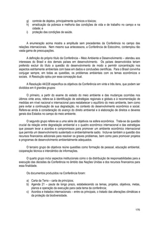 g) controle de dejetos, principalmente químicos e tóxicos;
h) erradicação da pobreza e melhoria das condições de vida e de trabalho no campo e na
cidade; e
i) proteção das condições de saúde.
A enumeração acima mostra a amplitude sem precedentes da Conferência no campo das
relações internacionais. Nem mesmo sua antecessora, a Conferência de Estocolmo, contemplou tão
vasta gama de preocupações.
A definição do próprio título da Conferência – Meio Ambiente e Desenvolvimento – atendeu aos
interesses do Brasil e dos demais países em desenvolvimento. Os países desenvolvidos teriam
preferido excluir do título a questão do desenvolvimento de modo a permitir concentração nos
aspectos estritamente ambientais com base em dados e conclusões científicas. Para o Brasil convinha
conjugar sempre, em todas as questões, os problemas ambientais com os temas econômicos e
sociais. A Resolução optou por essa concepção dual.
A Resolução 44/228 especifica os objetivos da Conferência em vinte e três itens, que podem ser
divididos em 4 grandes grupos:
O primeiro, a partir do exame do estado do meio ambiente e das mudanças ocorridas nos
últimos vinte anos, refere-se à identificação de estratégias regionais e globais e à recomendação de
medidas em nível nacional e internacional para restabelecer o equilíbrio do meio ambiente, bem como
para evitar a continuação de sua degradação, no contexto do desenvolvimento econômico e social.
Refere-se ainda à consideração do avanço do direito ambiental e à elaboração de direitos e deveres
gerais dos Estados no campo do meio ambiente.
O segundo grupo refere-se a uma série de objetivos na esfera econômica. Trata-se da questão
crucial da relação entre degradação ambiental e o quadro econômico internacional e das estratégias
que possam levar a acordos e compromissos para promover um ambiente econômico internacional
que permita um desenvolvimento sustentado e ambientalmente sadio. Inclui-se também a questão dos
recursos financeiros adicionais para resolver os graves problemas, bem como para promover projetos
e programas de desenvolvimento ambientalmente adequados.
O terceiro grupo de objetivos reúne questões como formação de pessoal, educação ambiental,
cooperação técnica e intercâmbio de informações.
O quarto grupo inclui aspectos institucionais como o da distribuição de responsabilidades para a
execução das decisões da Conferência no âmbito das Nações Unidas e dos recursos financeiros para
essa finalidade.
Os documentos produzidos na Conferência foram:
a) Carta da Terra – carta de princípios;
b) Agenda 21 – pauta de longo prazo, estabelecendo os temas, projetos, objetivos, metas,
planos e operação da execução para cada tema da conferência;
c) Acordos e tratados internacionais – entre os principais, o tratado das alterações climáticas e
da proteção da biodiversidade.
176
 