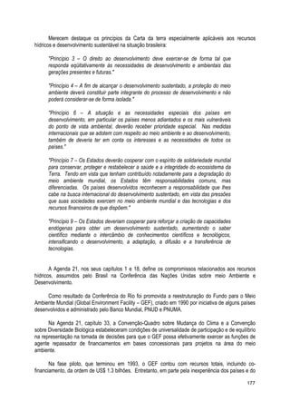 Merecem destaque os princípios da Carta da terra especialmente aplicáveis aos recursos
hídricos e desenvolvimento sustentável na situação brasileira:
"Princípio 3 – O direito ao desenvolvimento deve exercer-se de forma tal que
responda eqüitativamente às necessidades de desenvolvimento e ambientais das
gerações presentes e futuras."
"Princípio 4 – A fim de alcançar o desenvolvimento sustentado, a proteção do meio
ambiente deverá constituir parte integrante do processo de desenvolvimento e não
poderá considerar-se de forma isolada."
"Princípio 6 – A situação e as necessidades especiais dos países em
desenvolvimento, em particular os países menos adiantados e os mais vulneráveis
do ponto de vista ambiental, deverão receber prioridade especial. Nas medidas
internacionais que se adotem com respeito ao meio ambiente e ao desenvolvimento,
também de deveria ter em conta os interesses e as necessidades de todos os
países."
"Princípio 7 – Os Estados deverão cooperar com o espírito de solidariedade mundial
para conservar, proteger e restabelecer a saúde e a integridade do ecossistema da
Terra. Tendo em vista que tenham contribuído notadamente para a degradação do
meio ambiente mundial, os Estados têm responsabilidades comuns, mas
diferenciadas. Os países desenvolvidos reconhecem a responsabilidade que lhes
cabe na busca internacional do desenvolvimento sustentado, em vista das pressões
que suas sociedades exercem no meio ambiente mundial e das tecnologias e dos
recursos financeiros de que dispõem."
"Princípio 9 – Os Estados deveriam cooperar para reforçar a criação de capacidades
endógenas para obter um desenvolvimento sustentado, aumentando o saber
científico mediante o intercâmbio de conhecimentos científicos e tecnológicos,
intensificando o desenvolvimento, a adaptação, a difusão e a transferência de
tecnologias.
A Agenda 21, nos seus capítulos 1 e 18, define os compromissos relacionados aos recursos
hídricos, assumidos pelo Brasil na Conferência das Nações Unidas sobre meio Ambiente e
Desenvolvimento.
Como resultado da Conferência do Rio foi promovida a reestruturação do Fundo para o Meio
Ambiente Mundial (Global Environment Facility – GEF), criado em 1990 por iniciativa de alguns países
desenvolvidos e administrado pelo Banco Mundial, PNUD e PNUMA.
Na Agenda 21, capítulo 33, a Convenção-Quadro sobre Mudança do Clima e a Convenção
sobre Diversidade Biológica estabeleceram condições de universalidade de participação e de equilíbrio
na representação na tomada de decisões para que o GEF possa efetivamente exercer as funções de
agente repassador de financiamentos em bases concessionais para projetos na área do meio
ambiente.
Na fase piloto, que terminou em 1993, o GEF contou com recursos totais, incluindo co-
financiamento, da ordem de US$ 1.3 bilhões. Entretanto, em parte pela inexperiência dos países e do
177
 