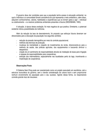 O governo deve dar condições para que a população tenha acesso à educação ambiental, na
qual o indivíduo e a comunidade tomam consciência do que representa o meio ambiente e, além disso,
adquirem conhecimentos, valores, habilidades e experiências que os tornem aptos a agir – individual
ou coletivamente – e a resolver problemas ambientais presentes e futuros (DIED/IBAMA, 1993).
A situação, à época dessa avaliação, foi mais negativa do que positiva. Entretanto, o potencial
existente indicou possibilidades de melhorias.
Além da redução da taxa de desmatamento, foi proposto que esforços futuros deveriam ser
direcionados para a educação da população nos seguintes sentidos:
- redução da pressão demográfica por meio do controle populacional;
- melhoria das técnicas de produção;
- mudança da mentalidade a respeito de investimentos da renda, direcionando-os para a
melhoria da saúde, das práticas agrícolas, dos equipamentos e buscando diminuir o
desperdício;
- criação de um sentimento de responsabilidade através da instalação de taxas para irrigação
e repasse de responsabilidades para cooperativas;
- extinção dos intermediários, especialmente nas localidades perto do lago, incentivando a
implantação de cooperativas.
Observações Finais
O Sistema Nam Pong pode ser caracterizado como um projeto executado em escritórios, sob a
estrutura burocrática do governo, sem a devida consideração da cultura local e sem proporcionar
nenhum envolvimento da população para o seu sucesso. Agindo dessa forma, os responsáveis
correrão grande risco de insucesso.
18
 