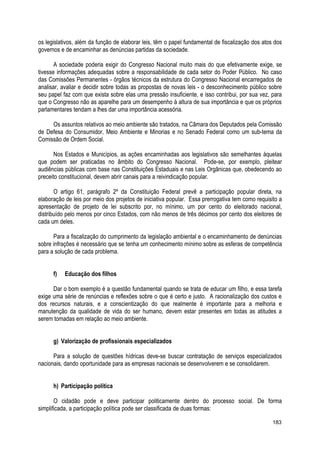 os legislativos, além da função de elaborar leis, têm o papel fundamental de fiscalização dos atos dos
governos e de encaminhar as denúncias partidas da sociedade.
A sociedade poderia exigir do Congresso Nacional muito mais do que efetivamente exige, se
tivesse informações adequadas sobre a responsabilidade de cada setor do Poder Público. No caso
das Comissões Permanentes - órgãos técnicos da estrutura do Congresso Nacional encarregados de
analisar, avaliar e decidir sobre todas as propostas de novas leis - o desconhecimento público sobre
seu papel faz com que exista sobre elas uma pressão insuficiente, e isso contribui, por sua vez, para
que o Congresso não as aparelhe para um desempenho à altura de sua importância e que os próprios
parlamentares tendam a lhes dar uma importância acessória.
Os assuntos relativos ao meio ambiente são tratados, na Câmara dos Deputados pela Comissão
de Defesa do Consumidor, Meio Ambiente e Minorias e no Senado Federal como um sub-tema da
Comissão de Ordem Social.
Nos Estados e Municípios, as ações encaminhadas aos legislativos são semelhantes àquelas
que podem ser praticadas no âmbito do Congresso Nacional. Pode-se, por exemplo, pleitear
audiências públicas com base nas Constituições Estaduais e nas Leis Orgânicas que, obedecendo ao
preceito constitucional, devem abrir canais para a reivindicação popular.
O artigo 61, parágrafo 2º da Constituição Federal prevê a participação popular direta, na
elaboração de leis por meio dos projetos de iniciativa popular. Essa prerrogativa tem como requisito a
apresentação de projeto de lei subscrito por, no mínimo, um por cento do eleitorado nacional,
distribuído pelo menos por cinco Estados, com não menos de três décimos por cento dos eleitores de
cada um deles.
Para a fiscalização do cumprimento da legislação ambiental e o encaminhamento de denúncias
sobre infrações é necessário que se tenha um conhecimento mínimo sobre as esferas de competência
para a solução de cada problema.
f) Educação dos filhos
Dar o bom exemplo é a questão fundamental quando se trata de educar um filho, e essa tarefa
exige uma série de renúncias e reflexões sobre o que é certo e justo. A racionalização dos custos e
dos recursos naturais, e a conscientização do que realmente é importante para a melhoria e
manutenção da qualidade de vida do ser humano, devem estar presentes em todas as atitudes a
serem tomadas em relação ao meio ambiente.
g) Valorização de profissionais especializados
Para a solução de questões hídricas deve-se buscar contratação de serviços especializados
nacionais, dando oportunidade para as empresas nacionais se desenvolverem e se consolidarem.
h) Participação política
O cidadão pode e deve participar politicamente dentro do processo social. De forma
simplificada, a participação política pode ser classificada de duas formas:
183
 