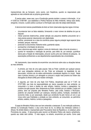 imprescindíveis não as fornecem, como ocorre, com freqüência, quando os responsáveis pela
agressão ao meio ambiente são os próprios governantes.
É preciso saber, nesse caso, que a Constituição garante também o acesso à informação. A Lei
no
6.938 de 31/08/1981, que estabelece a Política Nacional do Meio Ambiente, reforça esse direito,
obrigando, inclusive, o poder público a produzir a informação caso esta não esteja sistematizada.
A denúncia terá maiores possibilidades de êxito se forem observadas algumas regras mínimas:
- circunstanciar bem os fatos relatados, fornecendo o maior número de detalhes de que se
dispuser;
- indicar possíveis testemunhas, prestar atenção aos pequenos detalhes procurando ser o
mais preciso possível, descrevendo com objetividade;
- verificar, previamente se a área de ocorrência possui alguma proteção legal especial (área
tombada, parques, reservas);
- protocolar os documentos mediante recibo, guardando cópias;
- acompanhar a tramitação da denúncia;
- caso a denúncia seja verbal, registrar o nome do interlocutor, data e hora da conversa; e
- quando for necessária a realização de perícias, para efeito de, por exemplo, quantificar
danos para a fixação de indenizações, procurar auxílio junto aos institutos de pesquisa, às
associações profissionais ou aos departamentos especializados das universidades.
Há, basicamente, duas maneiras de encaminhar uma denúncia sobre atos ou situações lesivas
ao meio ambiente.
- A primeira, por meio de uma ação popular, feita ao Poder Judiciário por qualquer pessoa
com suas obrigações eleitorais em dia. Pode ser embasado na ilegalidade do ato
denunciado, inclusive ato da esfera administrativo considerado ilegítimo ou imoral. Neste
caso é preciso recorrer a um advogado ou procurar a seção mais próxima da Ordem dos
Advogados do Brasil (OAB) para receber orientação.
- A segunda, por meio de uma Ação Civil Pública, disciplinada pela Lei no
7.347, de
27/07/1985, que trata da responsabilidade por danos causados ao meio ambiente, ao
consumidor e a bens e direitos de valor artístico, histórico, turístico e paisagístico. Ao
contrário da ação popular, feita. diretamente ao Poder Judiciário por um cidadão, a ação civil
pública, deve ser proposta pelo Ministério Público, pela União, Estados e Municípios,
podendo ser proposta também por autarquia, empresa pública, fundação, sociedade de
economia mista, ou por associação, desde que constituída há pelo menos um ano e que
inclua entre suas finalidades a proteção ao meio ambiente, ao consumidor, ao patrimônio
artístico, estético, histórico, turístico e paisagístico.
O papel do Ministério Público deve ser bem entendido e destacado. É uma instituição autônoma,
definida na Constituição Federal, e atua como fiscal da lei, na defesa dos interesses coletivos e
difusos. No âmbito federal, é representado pela Procuradoria Geral da República e, no estadual, pelos
Promotores de Justiça. O denunciante pode recorrer ao Ministério Público até mesmo verbalmente,
quando seu relato será colhido. É mais seguro, no entanto, encaminhar por escrito. Como cada
185
 