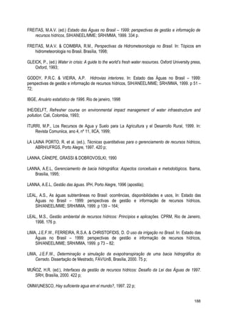 FREITAS, M.A.V. (ed.) Estado das Águas no Brasil – 1999: perspectivas de gestão e informação de
recursos hídricos, SIH/ANEEL/MME; SRH/MMA, 1999. 334 p.
FREITAS, M.A.V. & COIMBRA, R.M., Perspectivas da Hidrometeorologia no Brasil. In: Tópicos em
hidrometeorologia no Brasil. Brasília, 1998;
GLEICK, P., (ed.) Water in crisis: A guide to the world’s fresh water resources. Oxford University press,
Oxford, 1993;
GODOY, P.R.C. & VIEIRA, A.P. Hidrovias interiores. In: Estado das Águas no Brasil – 1999:
perspectivas de gestão e informação de recursos hídricos, SIH/ANEEL/MME; SRH/MMA, 1999. p 51 –
72;
IBGE, Anuário estatístico de 1996. Rio de janeiro, 1998
IHE/DELFT, Refresher course on environmental impact management of water infraestructure and
pollution. Cali, Colombia, 1993;
ITURRI, M.P., Los Recursos de Agua y Suelo para La Agricultura y el Desarrollo Rural, 1999. In:
Revista Comuniica, ano 4, nº 11, IICA, 1999;
LA LAINA PORTO, R. et al. (ed.), Técnicas quantitativas para o gerenciamento de recursos hídricos,
ABRH/UFRGS, Porto Alegre, 1997. 420 p;
LANNA, CÁNEPE, GRASSI & DOBROVOSLKI, 1990
LANNA, A.E.L, Gerenciamento de bacia hidrográfica: Aspectos conceituais e metodológicos. Ibama,
Brasília, 1995;
LANNA, A.E.L, Gestão das águas. IPH, Porto Alegre, 1996 (apostila);
LEAL, A.S., As águas subterrâneas no Brasil: ocorrências, disponibilidades e usos, In: Estado das
Águas no Brasil – 1999: perspectivas de gestão e informação de recursos hídricos,
SIH/ANEEL/MME; SRH/MMA, 1999. p 139 – 164;
LEAL, M.S., Gestão ambiental de recursos hídricos: Princípios e aplicações. CPRM, Rio de Janeiro,
1998. 176 p.
LIMA, J.E.F.W., FERREIRA, R.S.A. & CHRISTOFIDIS, D. O uso da irrigação no Brasil. In: Estado das
Águas no Brasil – 1999: perspectivas de gestão e informação de recursos hídricos,
SIH/ANEEL/MME; SRH/MMA, 1999. p 73 – 82;
LIMA, J.E.F.W., Determinação e simulação da evapotranspiração de uma bacia hidrográfica do
Cerrado. Dissertação de Mestrado, FAV/UnB, Brasília, 2000. 75 p;
MUÑOZ, H.R. (ed.), Interfaces da gestão de recursos hídricos: Desafio da Lei das Águas de 1997.
SRH, Brasília, 2000. 422 p;
OMM/UNESCO, Hay suficiente agua em el mundo?, 1997. 22 p;
188
 