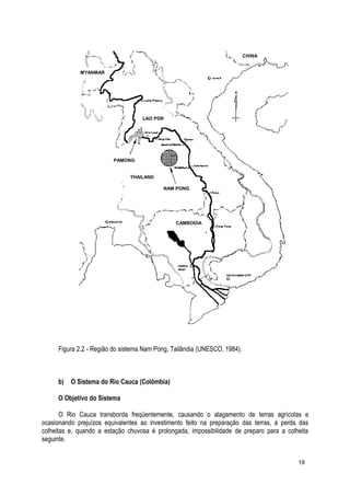 Figura 2.2 - Região do sistema Nam Pong, Tailândia (UNESCO, 1984).
b) O Sistema do Rio Cauca (Colômbia)
O Objetivo do Sistema
O Rio Cauca transborda freqüentemente, causando o alagamento de terras agrícolas e
ocasionando prejuízos equivalentes ao investimento feito na preparação das terras, a perda das
colheitas e, quando a estação chuvosa é prolongada, impossibilidade de preparo para a colheita
seguinte.
19
CHINA
LAO PDR
NAM PONG
THAILAND
PAMONG
CAMBODIA
MYANMAR
 