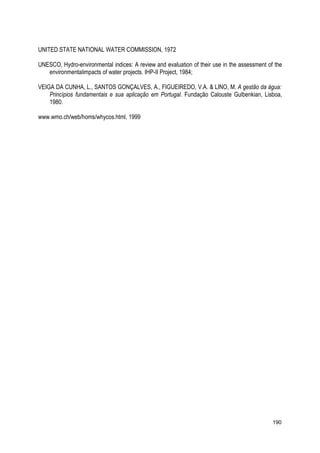 UNITED STATE NATIONAL WATER COMMISSION, 1972
UNESCO, Hydro-environmental indices: A review and evaluation of their use in the assessment of the
environmentalimpacts of water projects. IHP-II Project, 1984;
VEIGA DA CUNHA, L., SANTOS GONÇALVES, A., FIGUEIREDO, V.A. & LINO, M. A gestão da água:
Princípios fundamentais e sua aplicação em Portugal. Fundação Calouste Gulbenkian, Lisboa,
1980.
www.wmo.ch/web/homs/whycos.html, 1999
190
 