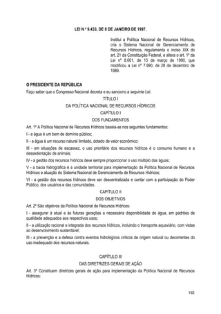 LEI N o
9.433, DE 8 DE JANEIRO DE 1997.
Institui a Política Nacional de Recursos Hídricos,
cria o Sistema Nacional de Gerenciamento de
Recursos Hídricos, regulamenta o inciso XIX do
art. 21 da Constituição Federal, e altera o art. 1º da
Lei nº 8.001, de 13 de março de 1990, que
modificou a Lei nº 7.990, de 28 de dezembro de
1989.
O PRESIDENTE DA REPÚBLICA
Faço saber que o Congresso Nacional decreta e eu sanciono a seguinte Lei:
TÍTULO I
DA POLÍTICA NACIONAL DE RECURSOS HÍDRICOS
CAPÍTULO I
DOS FUNDAMENTOS
Art. 1º A Política Nacional de Recursos Hídricos baseia-se nos seguintes fundamentos:
I - a água é um bem de domínio público;
II - a água é um recurso natural limitado, dotado de valor econômico;
III - em situações de escassez, o uso prioritário dos recursos hídricos é o consumo humano e a
dessedentação de animais;
IV - a gestão dos recursos hídricos deve sempre proporcionar o uso múltiplo das águas;
V - a bacia hidrográfica é a unidade territorial para implementação da Política Nacional de Recursos
Hídricos e atuação do Sistema Nacional de Gerenciamento de Recursos Hídricos;
VI - a gestão dos recursos hídricos deve ser descentralizada e contar com a participação do Poder
Público, dos usuários e das comunidades.
CAPÍTULO II
DOS OBJETIVOS
Art. 2º São objetivos da Política Nacional de Recursos Hídricos:
I - assegurar à atual e às futuras gerações a necessária disponibilidade de água, em padrões de
qualidade adequados aos respectivos usos;
II - a utilização racional e integrada dos recursos hídricos, incluindo o transporte aquaviário, com vistas
ao desenvolvimento sustentável;
III - a prevenção e a defesa contra eventos hidrológicos críticos de origem natural ou decorrentes do
uso inadequado dos recursos naturais.
CAPÍTULO III
DAS DIRETRIZES GERAIS DE AÇÃO
Art. 3º Constituem diretrizes gerais de ação para implementação da Política Nacional de Recursos
Hídricos:
192
 